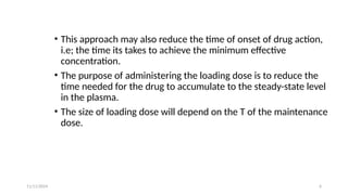 11/11/2024 6
• This approach may also reduce the time of onset of drug action,
i.e; the time its takes to achieve the minimum effective
concentration.
• The purpose of administering the loading dose is to reduce the
time needed for the drug to accumulate to the steady-state level
in the plasma.
• The size of loading dose will depend on the T of the maintenance
dose.
 