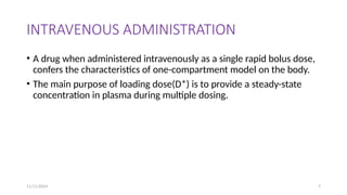 11/11/2024 7
INTRAVENOUS ADMINISTRATION
• A drug when administered intravenously as a single rapid bolus dose,
confers the characteristics of one-compartment model on the body.
• The main purpose of loading dose(D*) is to provide a steady-state
concentration in plasma during multiple dosing.
 