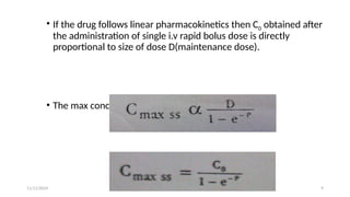11/11/2024 9
• If the drug follows linear pharmacokinetics then C0 obtained after
the administration of single i.v rapid bolus dose is directly
proportional to size of dose D(maintenance dose).
• The max concentration at steady-state is
 