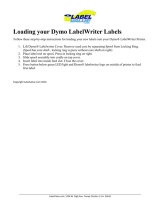 Loading your Dymo LabelWriter LabelsFollow these step-by-step instructions for loading your new labels into your Dymo® LabelWriter Printer.Lift Dymo® Labelwriter Cover. Remove used core by separating Spool from Locking Ring. (Spool has core shaft , locking ring is piece without core shaft on right) Place label reel on spool. Press in locking ring on right.Slide spool assembly into cradle on top cover. Insert label into inside feed slot. Close the cover.Press button below green LED light and Dymo® labelwriter logo on outside of printer to feed first label. Copyright Labelvalue.com 2010 
