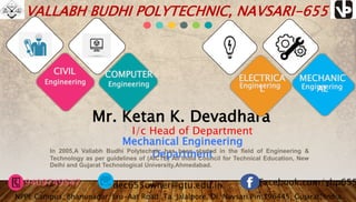 Mr. Ketan K. Devadhara
Mechanical Engineering
DepartmentIn 2005,A Vallabh Budhi Polytechnic has been started in the field of Engineering &
Technology as per guidelines of (AICTE) All India Council for Technical Education, New
Delhi and Gujarat Technological University,Ahmedabad.
VALLABH BUDHI POLYTECHNIC, NAVSARI-655
Facebook.com/vbp655
CIVIL
Engineering
COMPUTER
Engineering
ELECTRICA
LEngineering
MECHANIC
ALEngineering
9409749547 dec655owner@gtu.edu.in
NPPE Campus, Bhanunagar, Eru-Aat Road ,Ta. Jalalpore, Di. Navsari.Pin:396445, Gujarat, India
I/c Head of Department
 