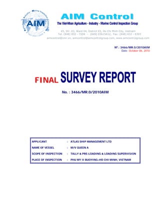 The Viet-Nhan Agriculture - Industry - Marine Control Inspection Group

                   45, Str. 03, Ward 04, District 03, Ho Chi Minh City, Vietnam
                 Tel. (848) 832 - 7204 – (849) 03615612, Fax: (848) 832 - 8393
         aimcontrol@vnn.vn, aimcontrol@aimcontrolgroup.com, www.aimcontrolgroup.com


                                                                  No.: 3466/MR.0/2010AIM
                                                                        Date: October 06, 2010




 FINAL
                      No. : 3466/MR.0/2010AIM




APPLICANT                : ATLAS SHIP MANAGEMENT LTD

NAME OF VESSEL           : M/V QUEEN A

SCOPE OF INSPECTION      : TALLY & PRE-LOADING & LOADING SUPERVISION

PLACE OF INSPECTION      : PHU MY II BUOYING–HO CHI MINH, VIETNAM
 