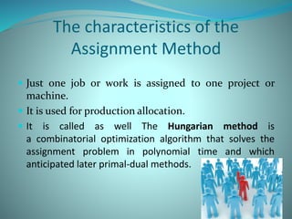 The characteristics of the
Assignment Method
 Just one job or work is assigned to one project or
machine.
 It is used for production allocation.
 It is called as well The Hungarian method is
a combinatorial optimization algorithm that solves the
assignment problem in polynomial time and which
anticipated later primal-dual methods.
 