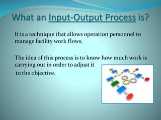 What an Input-Output Process is?
 It is a technique that allows operation personnel to
manage facility work flows.
 The idea of this process is to know how much work is
carrying out in order to adjust it
to the objective.
 