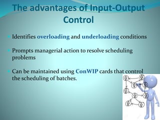 The advantages of Input-Output
Control
 Identifies overloading and underloading conditions
 Prompts managerial action to resolve scheduling
problems
 Can be maintained using ConWIP cards that control
the scheduling of batches.
 