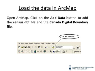 Load the data in ArcMap
Open ArcMap. Click on the Add Data button to add
the census dbf file and the Canada Digital Boundary
file.

                                  The ‘Add Data’ icon…
 