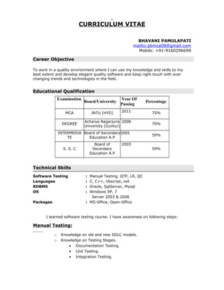 CURRICULUM VITAE
BHAVANI PAMULAPATI
mailto:pbmca08@gmail.com
Mobile: +91-9160296699
Career Objective
To work in a quality environment where I can use my knowledge and skills to my
best extent and develop elegant quality software and keep right touch with ever
changing trends and technologies in the field.
Educational Qualification
Examination
Board/University
Year Of
Passing
Percentage
MCA JNTU [HYD] 2011 75%
DEGREE
Acharya Nagarjuna
University [Guntur]
2008
70%
INTERMEDIA
TE
Board of Secondary
Education A.P
2005
59%
S. S. C
Board of
Secondary
Education A.P
2003
59%
Technical Skills
Software Testing : Manual Testing, QTP, LR, QC
Languages : C, C++, Vbscript,.net
RDBMS : Oracle, SqlServer, Mysql
OS : Windows XP, 7
Server 2003 & 2008
Packages : MS-Office, Open-Office
I learned software testing course. I have awareness on following steps:
Manual Testing:
o Knowledge on old and new SDLC models.
o Knowledge on Testing Stages.
• Documentation Testing.
• Unit Testing.
• Integration Testing.
 