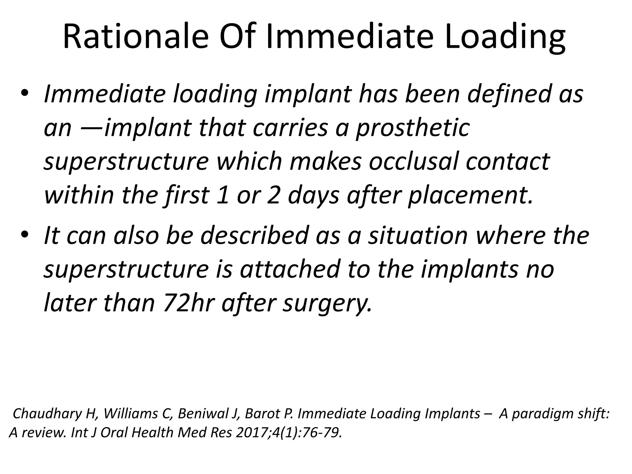 Rationale Of Immediate Loading
• Immediate loading implant has been defined as
an ―implant that carries a prosthetic
superstructure which makes occlusal contact
within the first 1 or 2 days after placement.
• It can also be described as a situation where the
superstructure is attached to the implants no
later than 72hr after surgery.
Chaudhary H, Williams C, Beniwal J, Barot P. Immediate Loading Implants – A paradigm shift:
A review. Int J Oral Health Med Res 2017;4(1):76-79.
 
