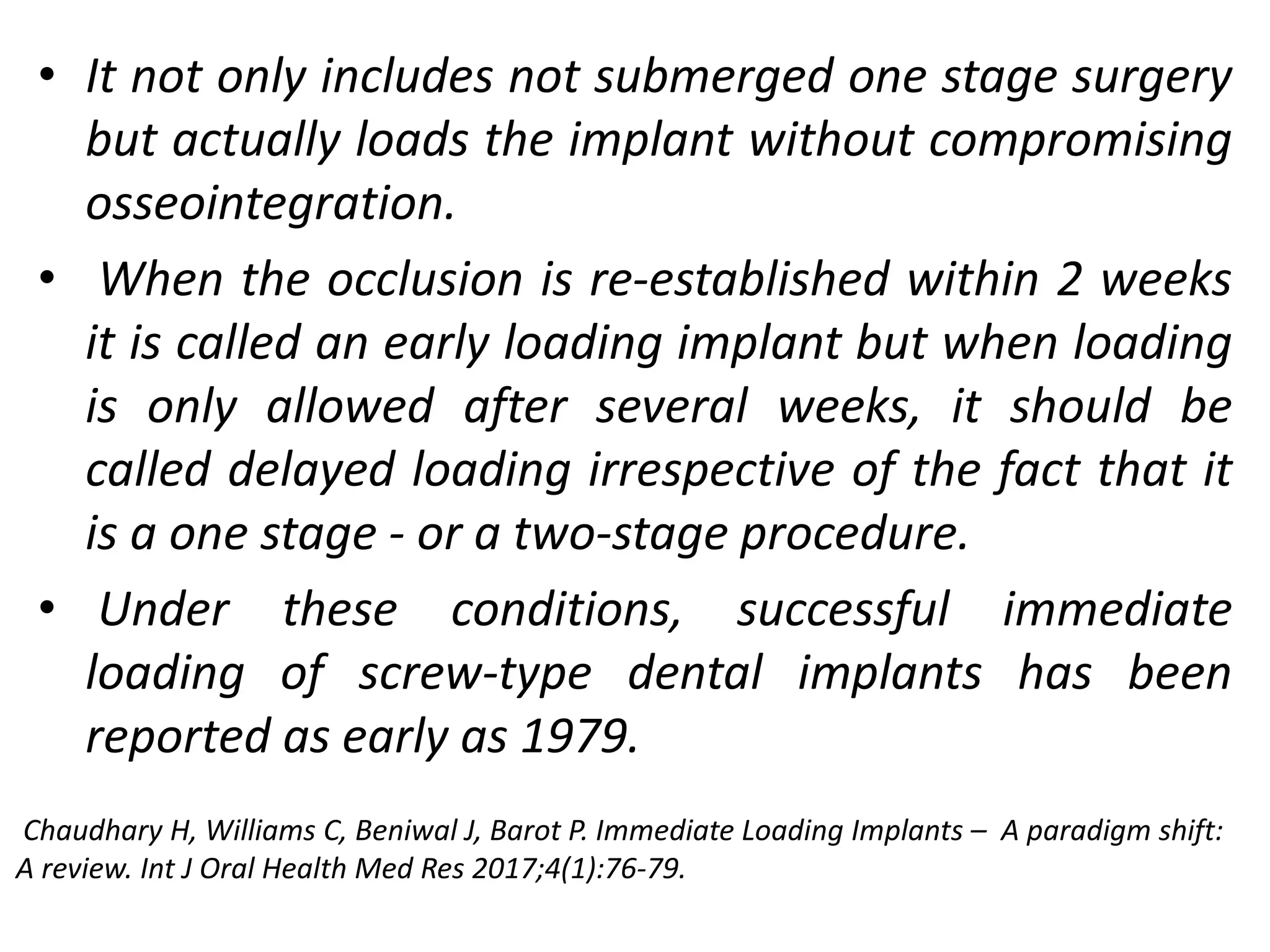 • It not only includes not submerged one stage surgery
but actually loads the implant without compromising
osseointegration.
• When the occlusion is re-established within 2 weeks
it is called an early loading implant but when loading
is only allowed after several weeks, it should be
called delayed loading irrespective of the fact that it
is a one stage - or a two-stage procedure.
• Under these conditions, successful immediate
loading of screw-type dental implants has been
reported as early as 1979.
Chaudhary H, Williams C, Beniwal J, Barot P. Immediate Loading Implants – A paradigm shift:
A review. Int J Oral Health Med Res 2017;4(1):76-79.
 