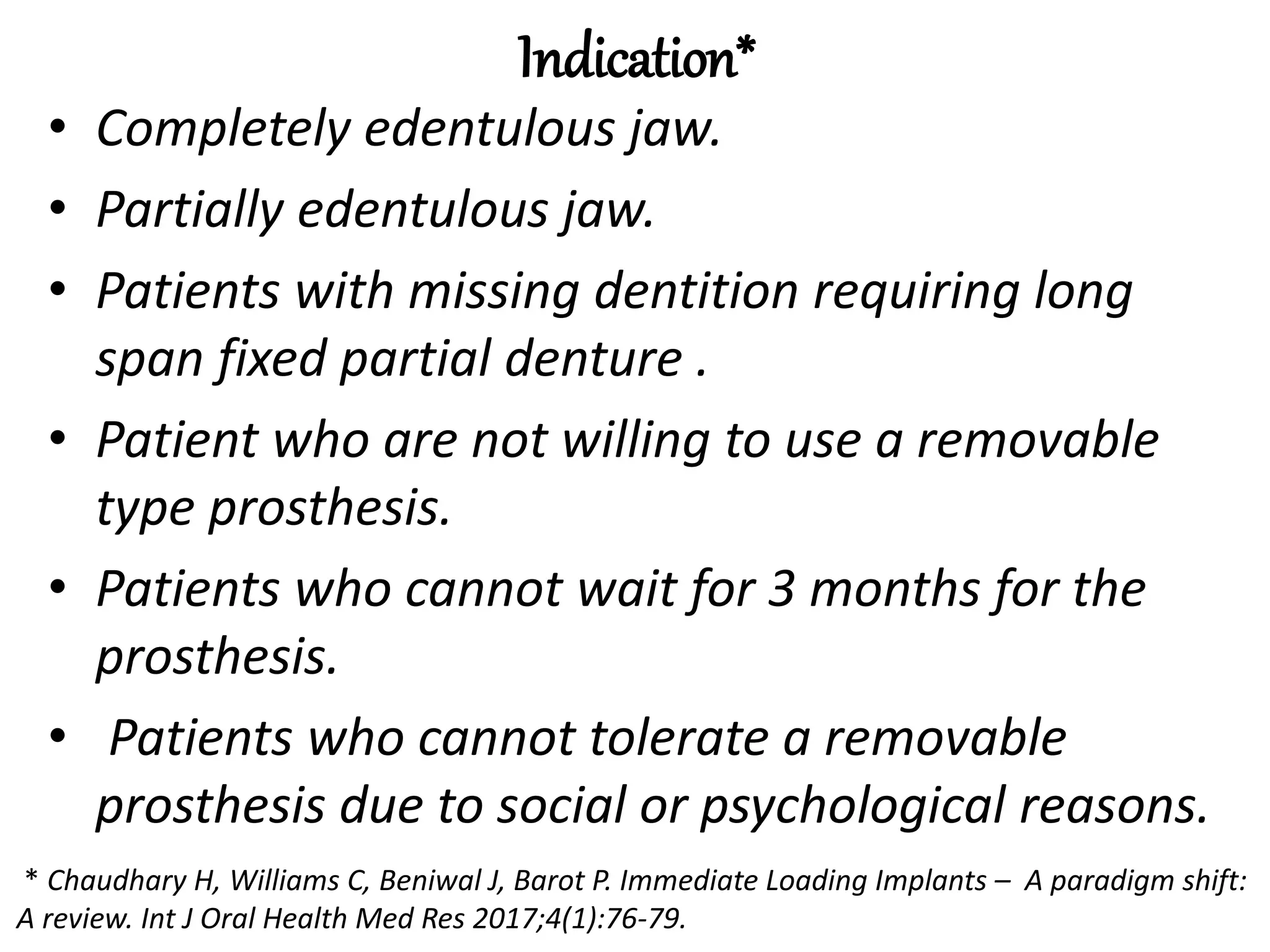 Indication*
• Completely edentulous jaw.
• Partially edentulous jaw.
• Patients with missing dentition requiring long
span fixed partial denture .
• Patient who are not willing to use a removable
type prosthesis.
• Patients who cannot wait for 3 months for the
prosthesis.
• Patients who cannot tolerate a removable
prosthesis due to social or psychological reasons.
* Chaudhary H, Williams C, Beniwal J, Barot P. Immediate Loading Implants – A paradigm shift:
A review. Int J Oral Health Med Res 2017;4(1):76-79.
 