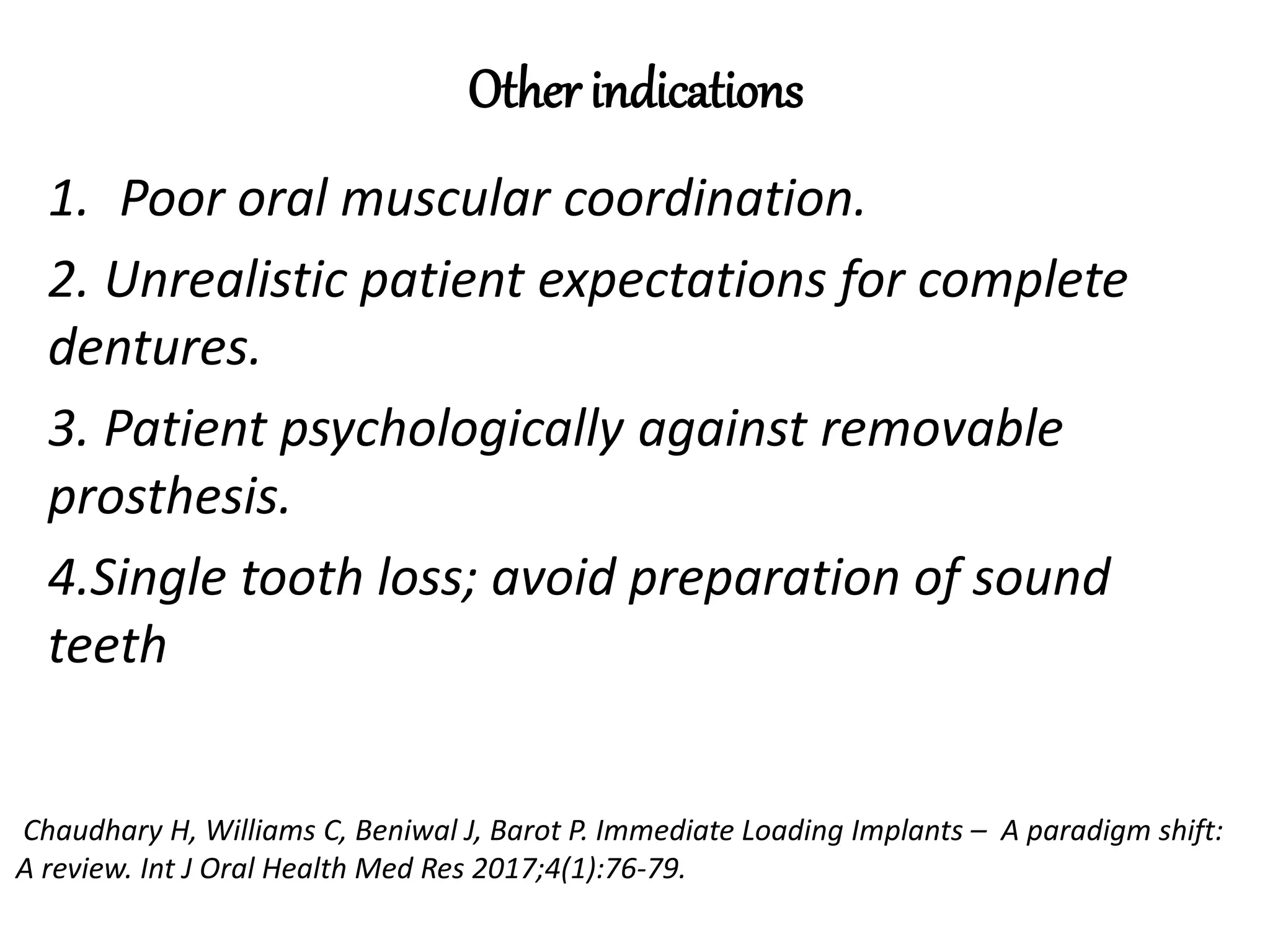 Other indications
1. Poor oral muscular coordination.
2. Unrealistic patient expectations for complete
dentures.
3. Patient psychologically against removable
prosthesis.
4.Single tooth loss; avoid preparation of sound
teeth
Chaudhary H, Williams C, Beniwal J, Barot P. Immediate Loading Implants – A paradigm shift:
A review. Int J Oral Health Med Res 2017;4(1):76-79.
 