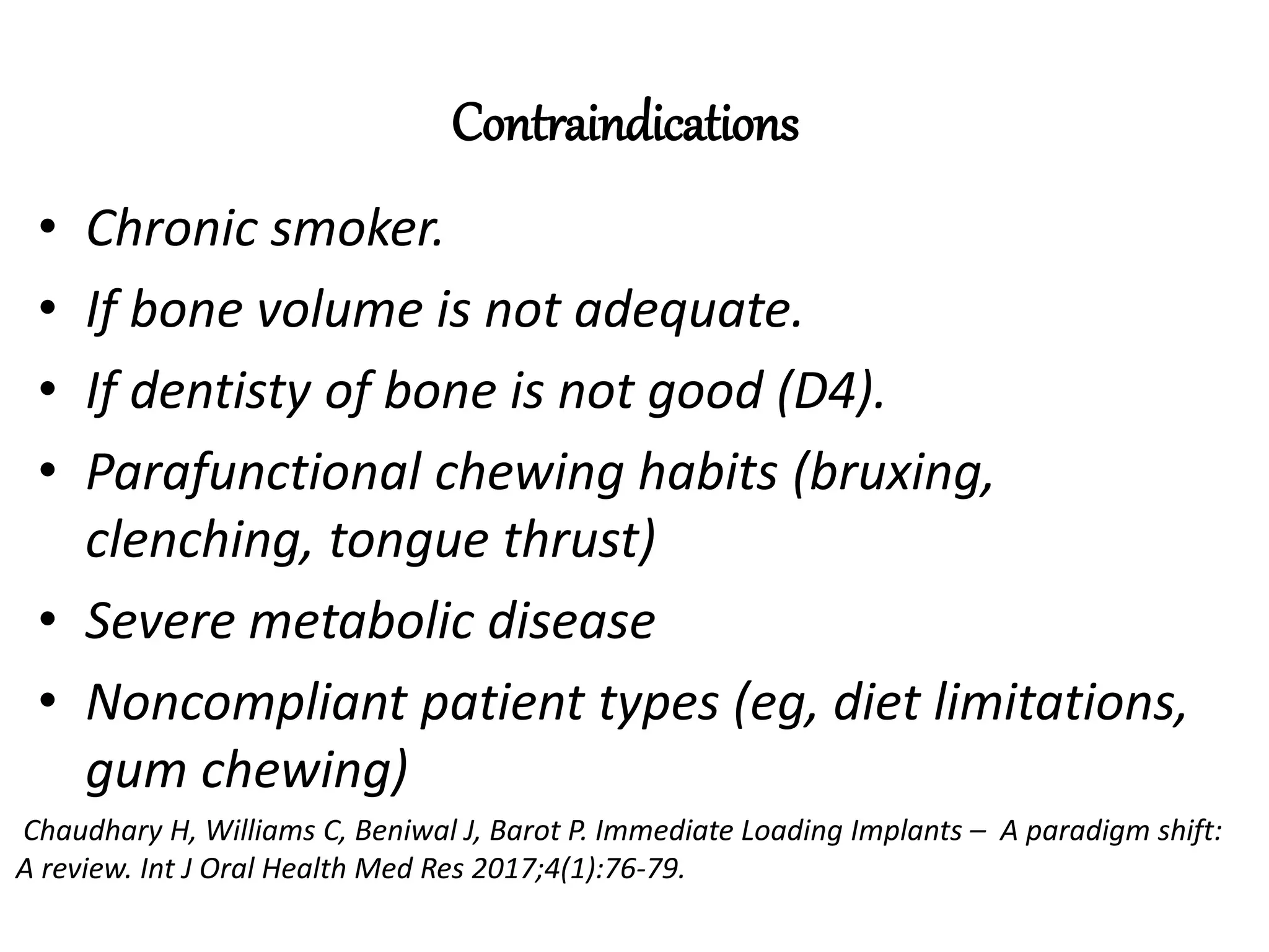 Contraindications
• Chronic smoker.
• If bone volume is not adequate.
• If dentisty of bone is not good (D4).
• Parafunctional chewing habits (bruxing,
clenching, tongue thrust)
• Severe metabolic disease
• Noncompliant patient types (eg, diet limitations,
gum chewing)
Chaudhary H, Williams C, Beniwal J, Barot P. Immediate Loading Implants – A paradigm shift:
A review. Int J Oral Health Med Res 2017;4(1):76-79.
 