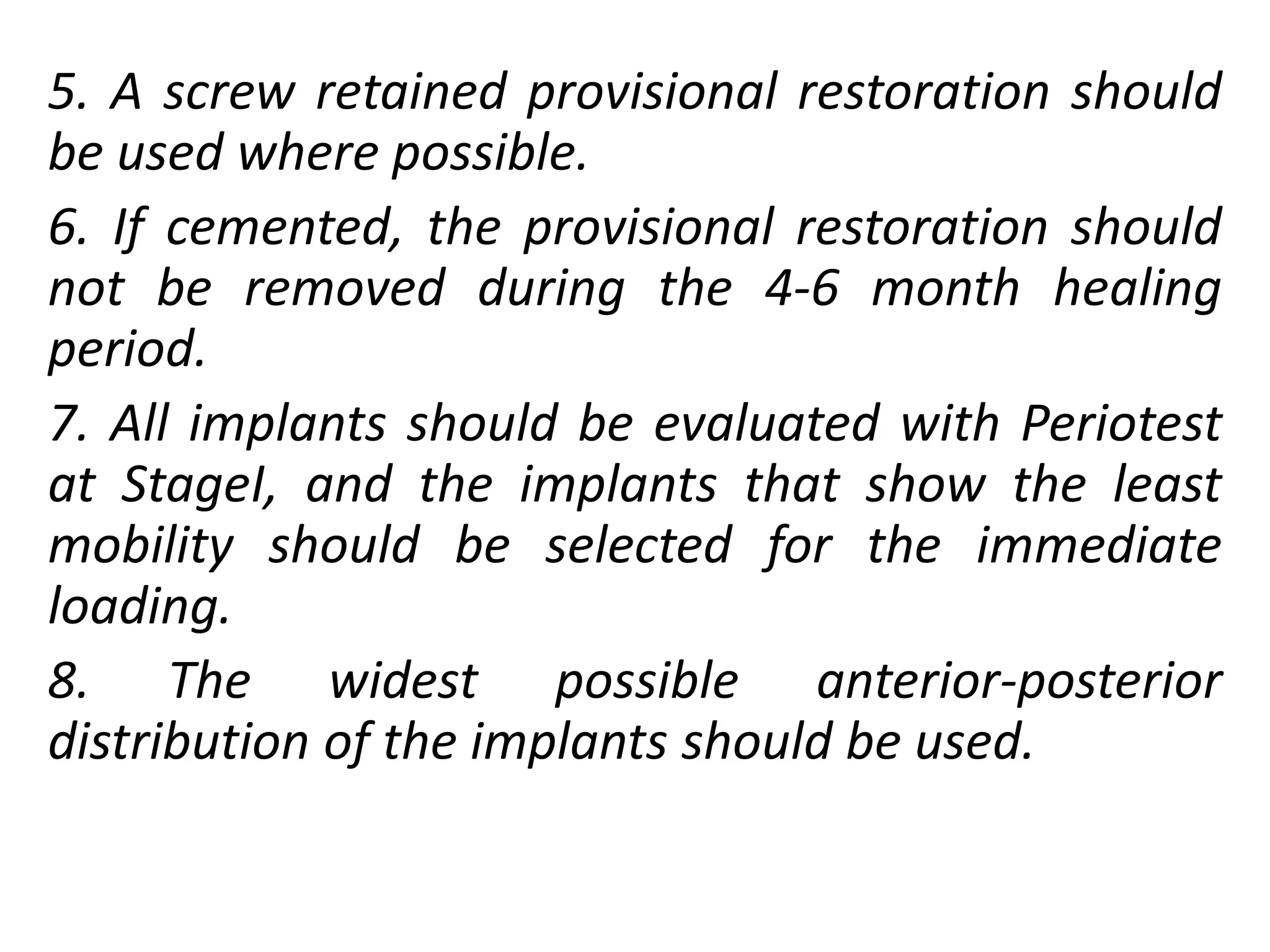 5. A screw retained provisional restoration should
be used where possible.
6. If cemented, the provisional restoration should
not be removed during the 4-6 month healing
period.
7. All implants should be evaluated with Periotest
at StageI, and the implants that show the least
mobility should be selected for the immediate
loading.
8. The widest possible anterior-posterior
distribution of the implants should be used.
 