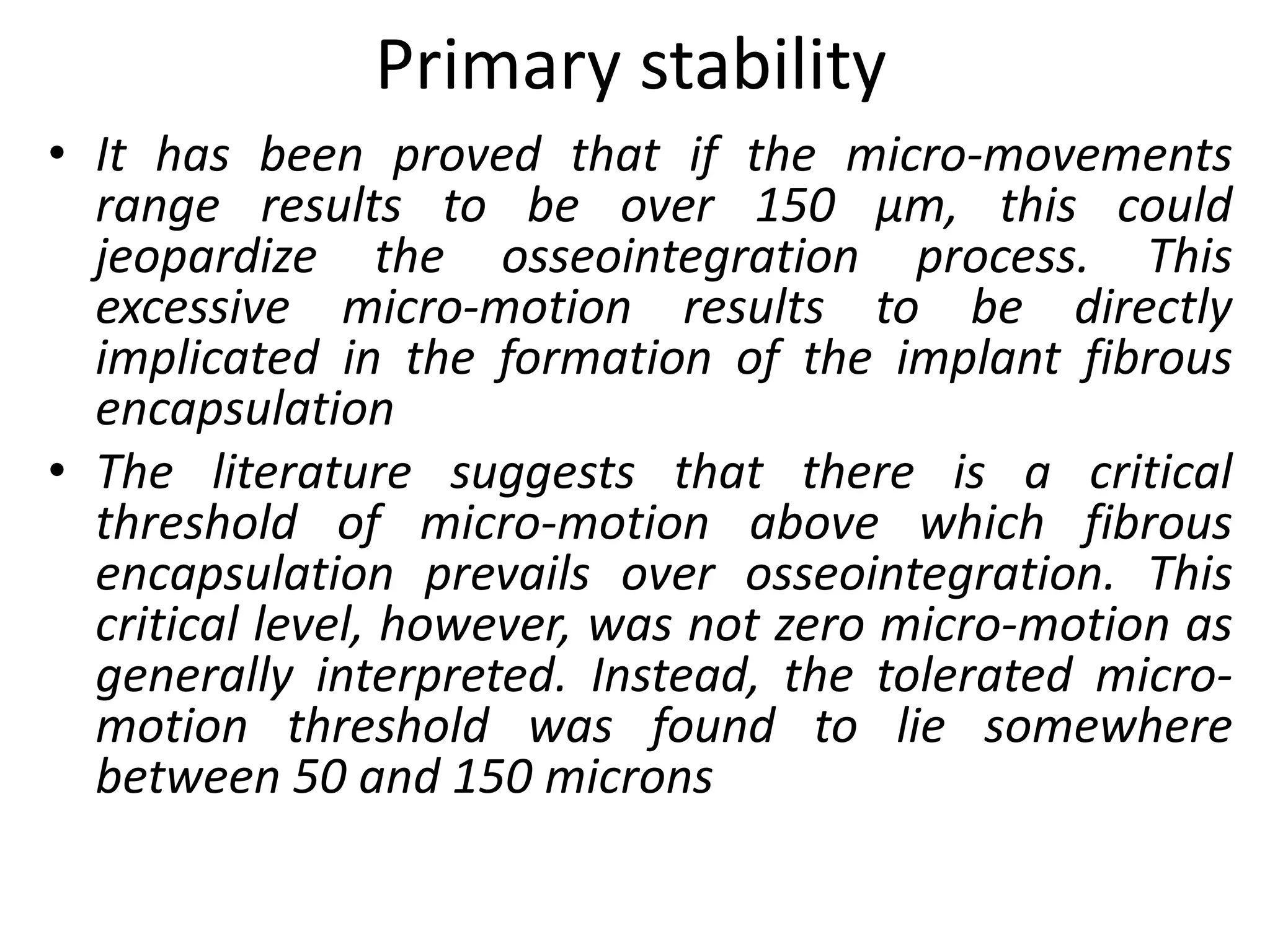 Primary stability
• It has been proved that if the micro-movements
range results to be over 150 μm, this could
jeopardize the osseointegration process. This
excessive micro-motion results to be directly
implicated in the formation of the implant fibrous
encapsulation
• The literature suggests that there is a critical
threshold of micro-motion above which fibrous
encapsulation prevails over osseointegration. This
critical level, however, was not zero micro-motion as
generally interpreted. Instead, the tolerated micro-
motion threshold was found to lie somewhere
between 50 and 150 microns
 