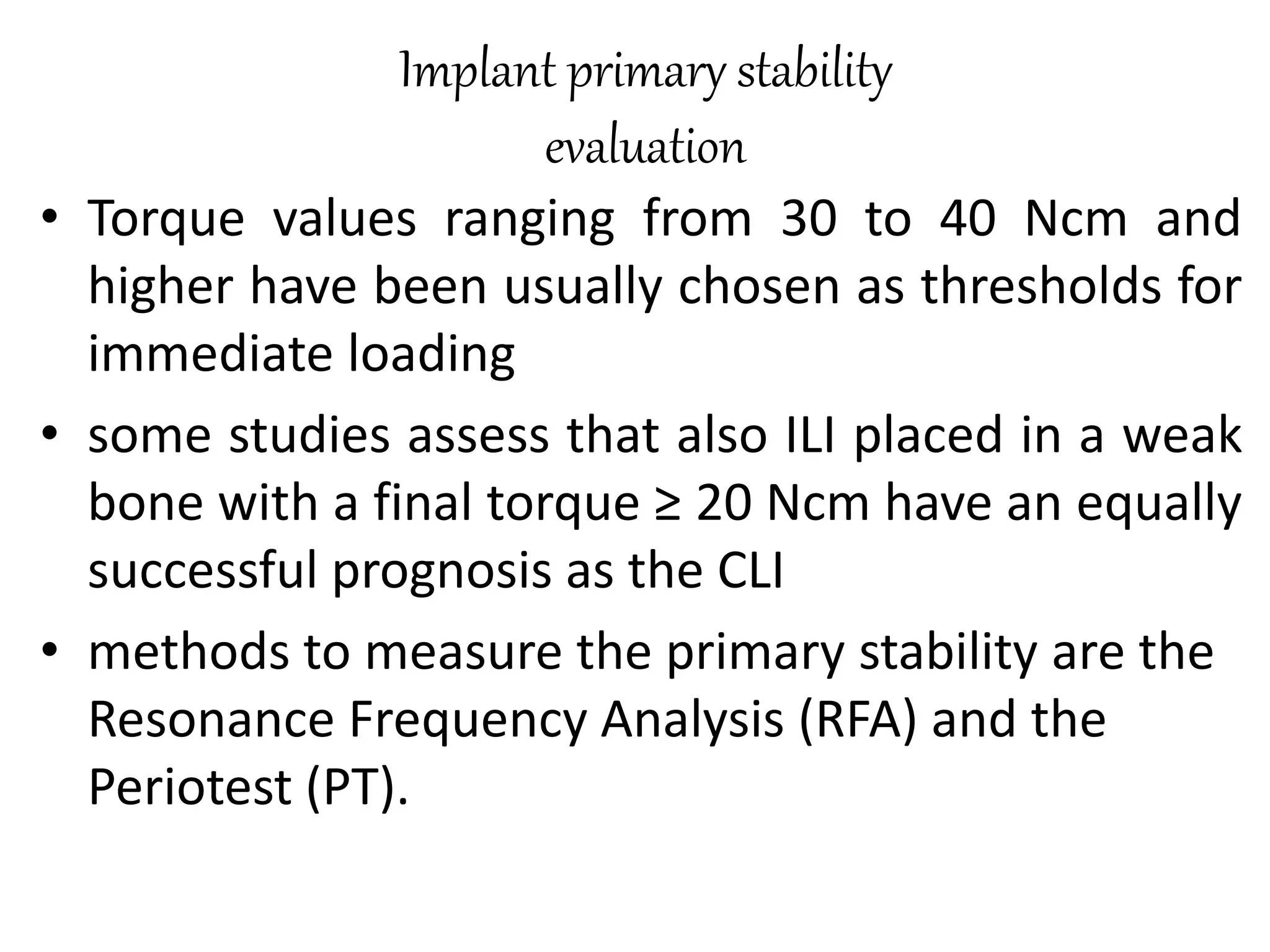 Implant primary stability
evaluation
• Torque values ranging from 30 to 40 Ncm and
higher have been usually chosen as thresholds for
immediate loading
• some studies assess that also ILI placed in a weak
bone with a final torque ≥ 20 Ncm have an equally
successful prognosis as the CLI
• methods to measure the primary stability are the
Resonance Frequency Analysis (RFA) and the
Periotest (PT).
 