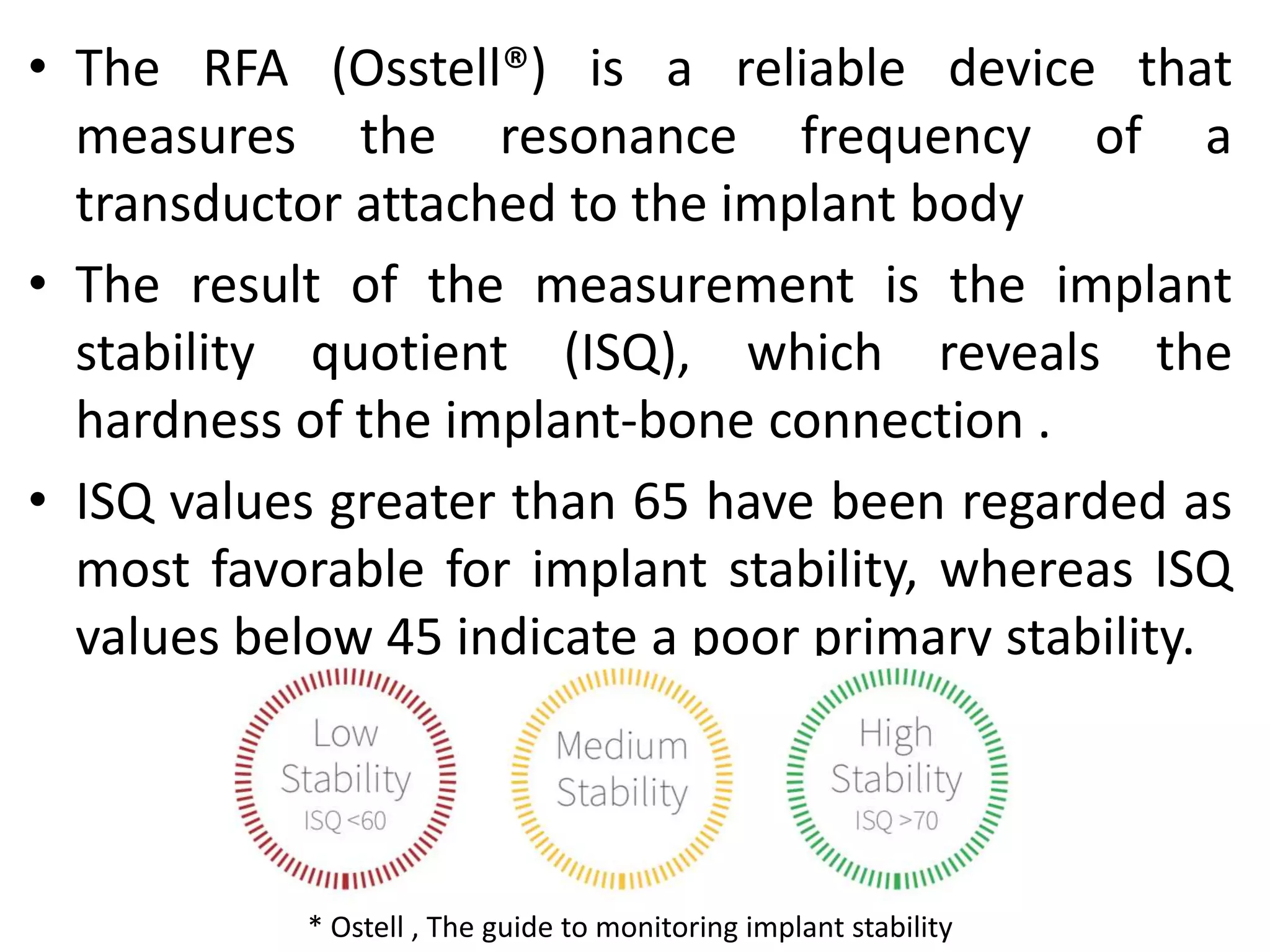 • The RFA (Osstell®) is a reliable device that
measures the resonance frequency of a
transductor attached to the implant body
• The result of the measurement is the implant
stability quotient (ISQ), which reveals the
hardness of the implant-bone connection .
• ISQ values greater than 65 have been regarded as
most favorable for implant stability, whereas ISQ
values below 45 indicate a poor primary stability.
* Ostell , The guide to monitoring implant stability
 