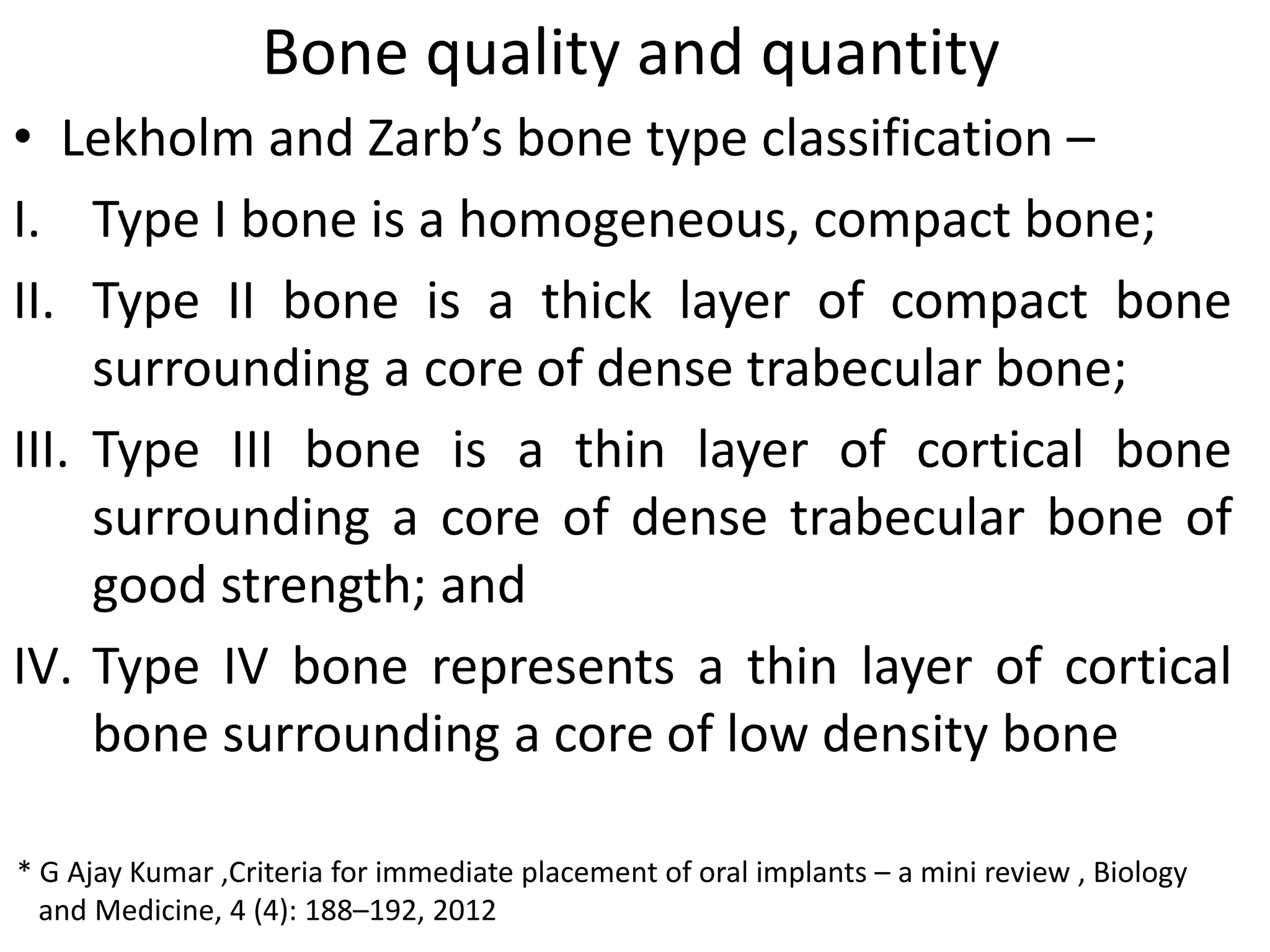 Bone quality and quantity
• Lekholm and Zarb’s bone type classification –
I. Type I bone is a homogeneous, compact bone;
II. Type II bone is a thick layer of compact bone
surrounding a core of dense trabecular bone;
III. Type III bone is a thin layer of cortical bone
surrounding a core of dense trabecular bone of
good strength; and
IV. Type IV bone represents a thin layer of cortical
bone surrounding a core of low density bone
* G Ajay Kumar ,Criteria for immediate placement of oral implants – a mini review , Biology
and Medicine, 4 (4): 188–192, 2012
 