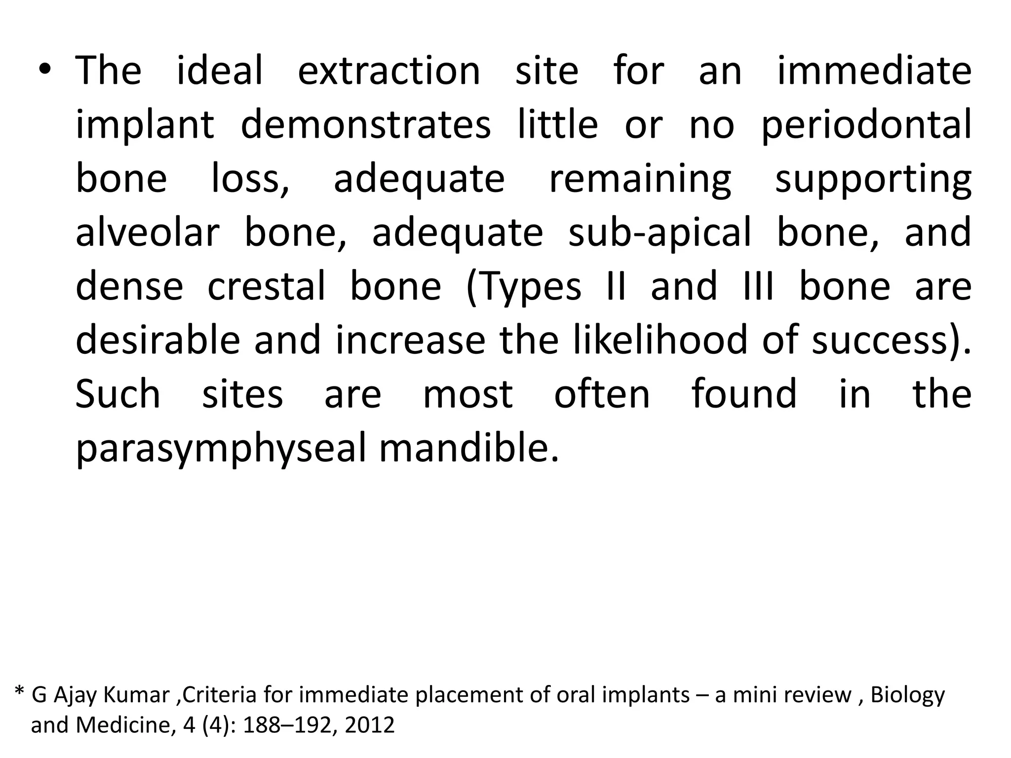 • The ideal extraction site for an immediate
implant demonstrates little or no periodontal
bone loss, adequate remaining supporting
alveolar bone, adequate sub-apical bone, and
dense crestal bone (Types II and III bone are
desirable and increase the likelihood of success).
Such sites are most often found in the
parasymphyseal mandible.
* G Ajay Kumar ,Criteria for immediate placement of oral implants – a mini review , Biology
and Medicine, 4 (4): 188–192, 2012
 
