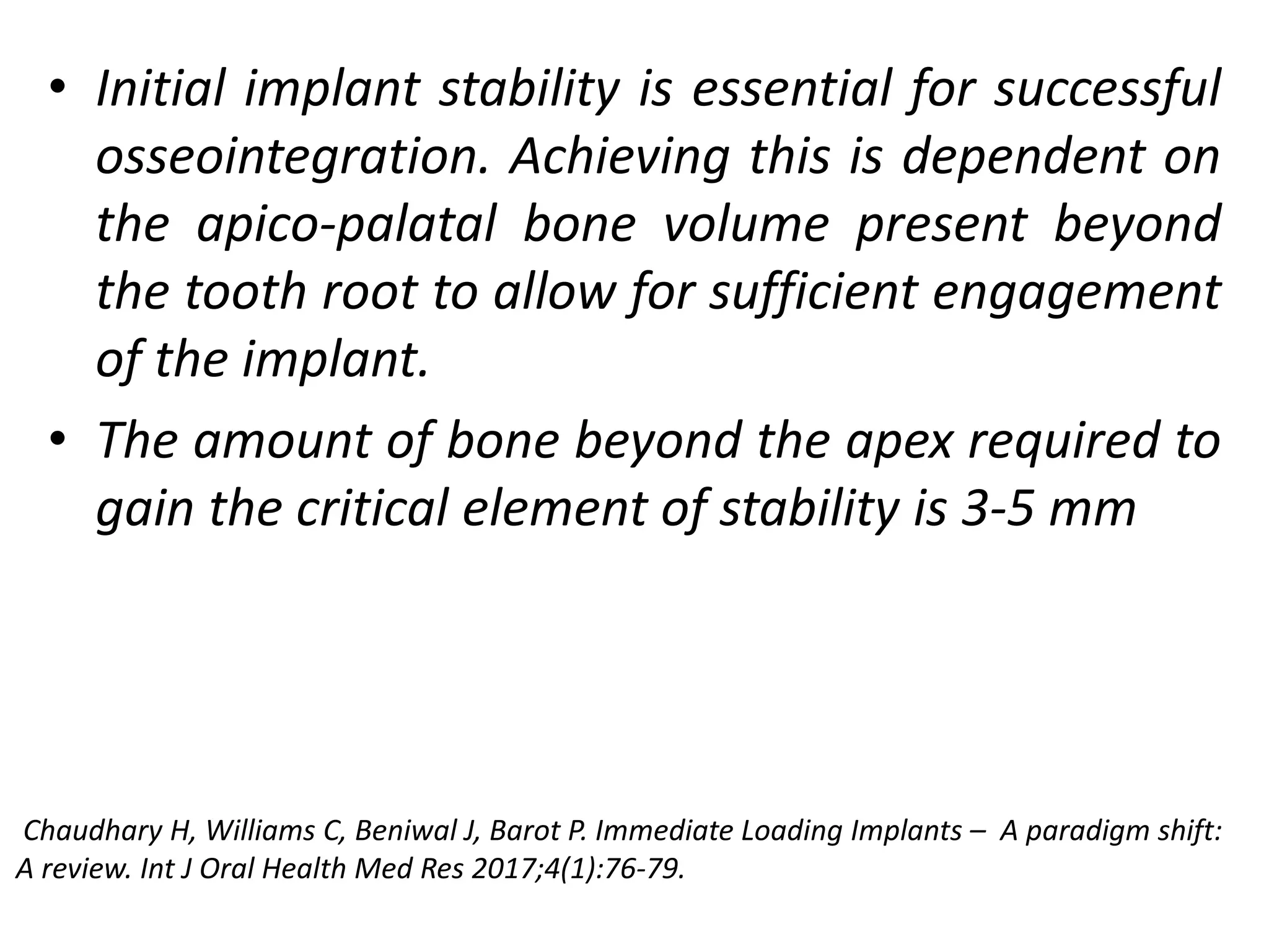 • Initial implant stability is essential for successful
osseointegration. Achieving this is dependent on
the apico-palatal bone volume present beyond
the tooth root to allow for sufficient engagement
of the implant.
• The amount of bone beyond the apex required to
gain the critical element of stability is 3-5 mm
Chaudhary H, Williams C, Beniwal J, Barot P. Immediate Loading Implants – A paradigm shift:
A review. Int J Oral Health Med Res 2017;4(1):76-79.
 