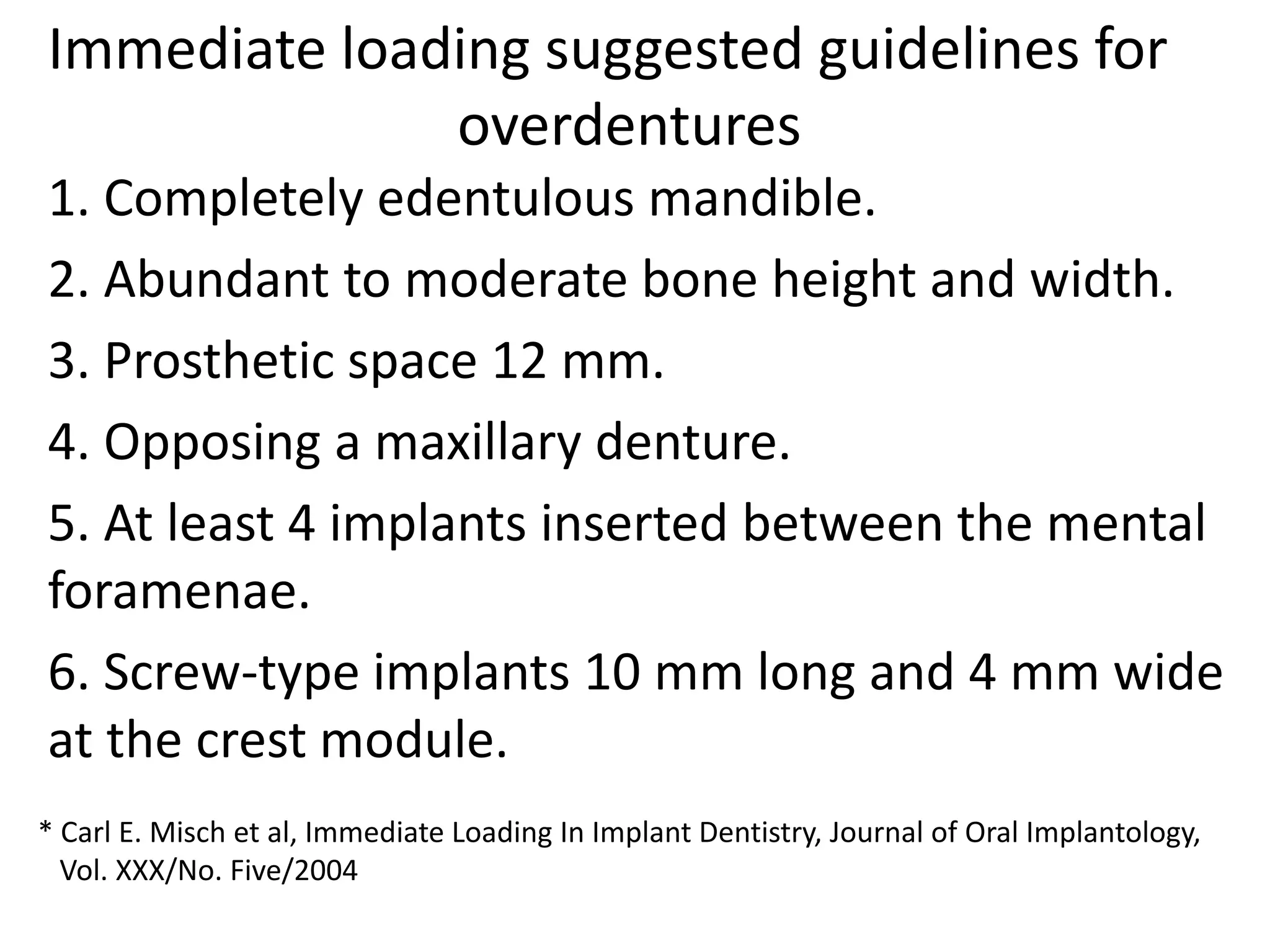 Immediate loading suggested guidelines for
overdentures
1. Completely edentulous mandible.
2. Abundant to moderate bone height and width.
3. Prosthetic space 12 mm.
4. Opposing a maxillary denture.
5. At least 4 implants inserted between the mental
foramenae.
6. Screw-type implants 10 mm long and 4 mm wide
at the crest module.
* Carl E. Misch et al, Immediate Loading In Implant Dentistry, Journal of Oral Implantology,
Vol. XXX/No. Five/2004
 