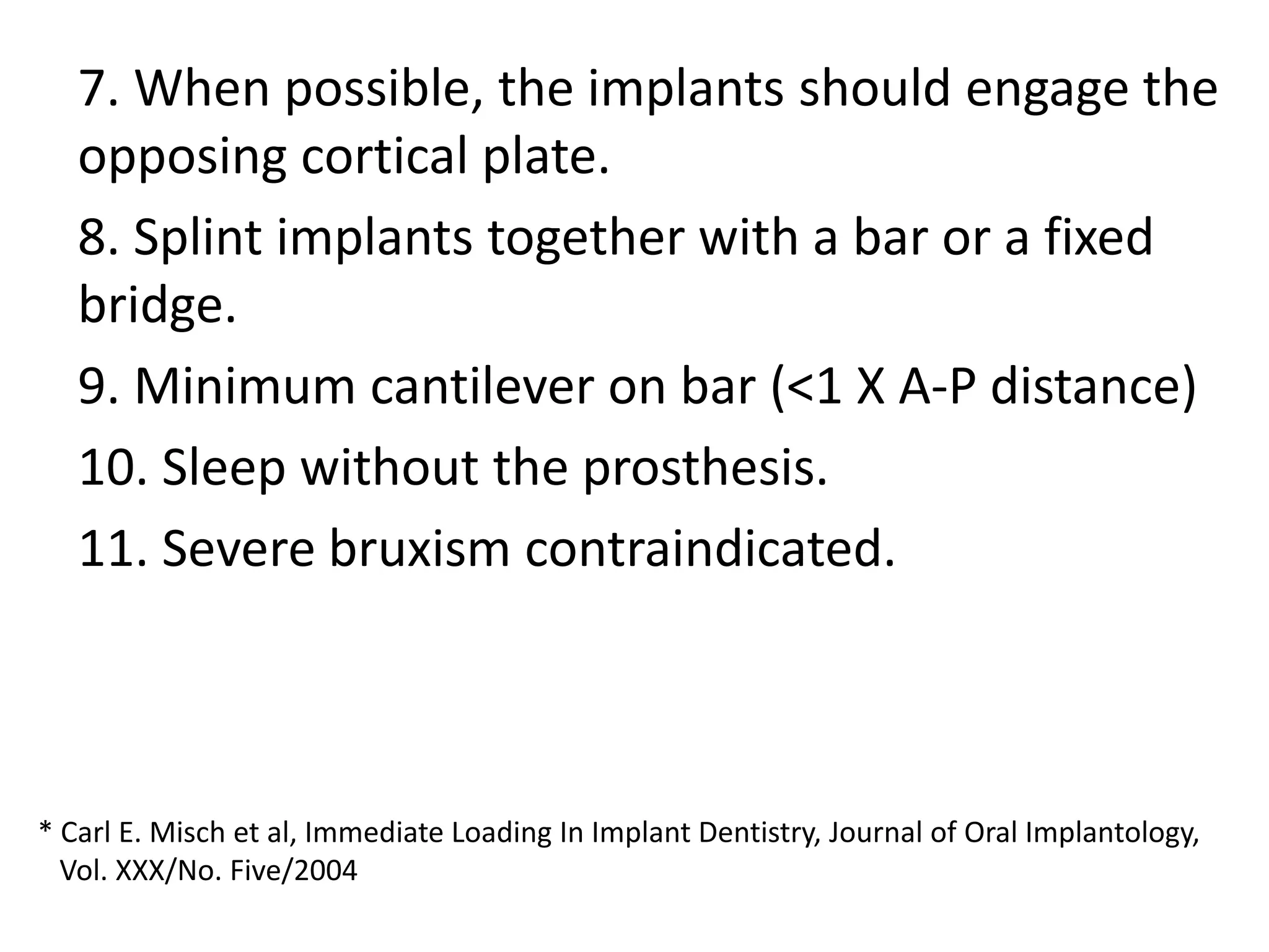 7. When possible, the implants should engage the
opposing cortical plate.
8. Splint implants together with a bar or a fixed
bridge.
9. Minimum cantilever on bar (<1 X A-P distance)
10. Sleep without the prosthesis.
11. Severe bruxism contraindicated.
* Carl E. Misch et al, Immediate Loading In Implant Dentistry, Journal of Oral Implantology,
Vol. XXX/No. Five/2004
 