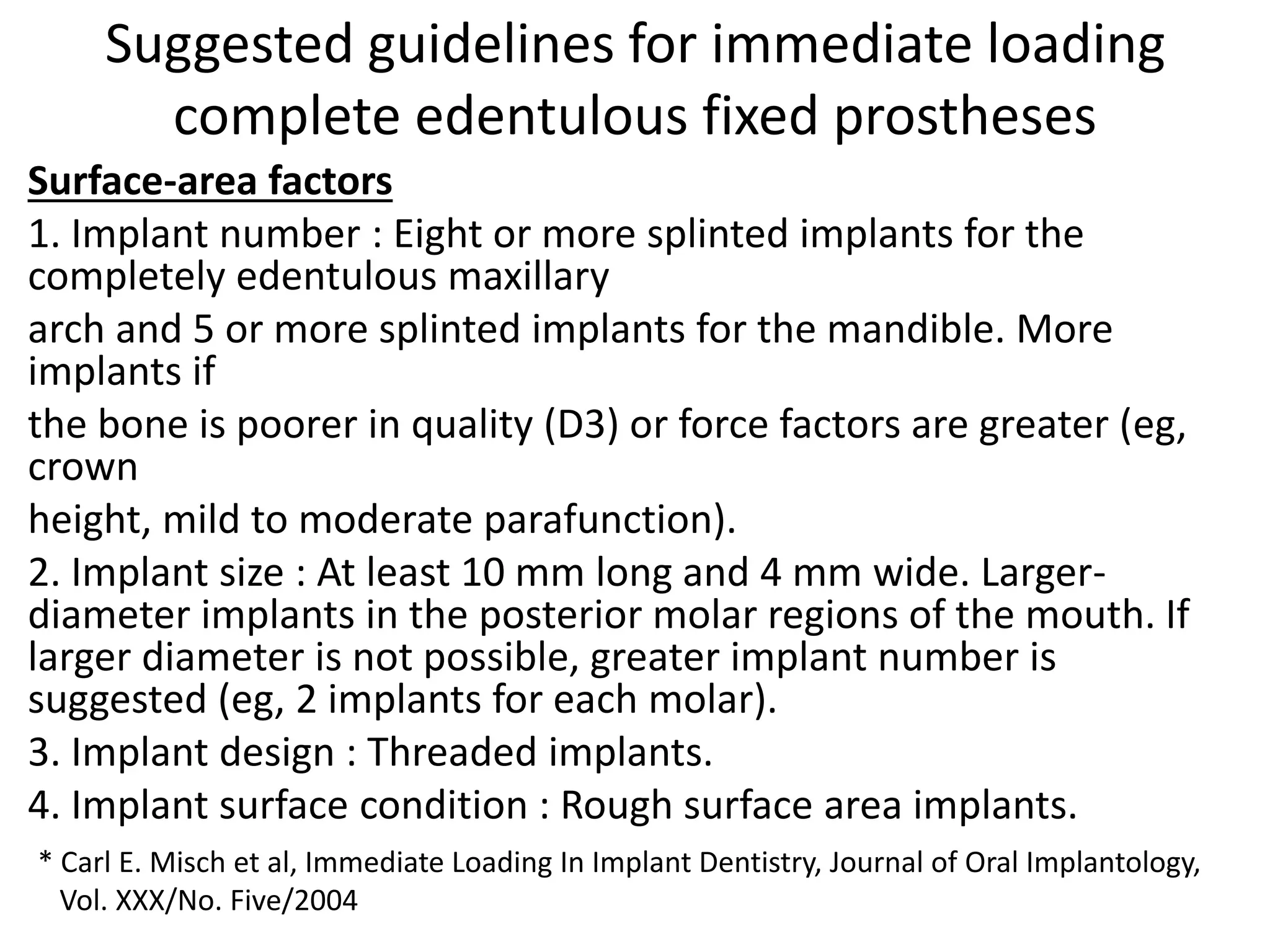 Suggested guidelines for immediate loading
complete edentulous fixed prostheses
Surface-area factors
1. Implant number : Eight or more splinted implants for the
completely edentulous maxillary
arch and 5 or more splinted implants for the mandible. More
implants if
the bone is poorer in quality (D3) or force factors are greater (eg,
crown
height, mild to moderate parafunction).
2. Implant size : At least 10 mm long and 4 mm wide. Larger-
diameter implants in the posterior molar regions of the mouth. If
larger diameter is not possible, greater implant number is
suggested (eg, 2 implants for each molar).
3. Implant design : Threaded implants.
4. Implant surface condition : Rough surface area implants.
* Carl E. Misch et al, Immediate Loading In Implant Dentistry, Journal of Oral Implantology,
Vol. XXX/No. Five/2004
 