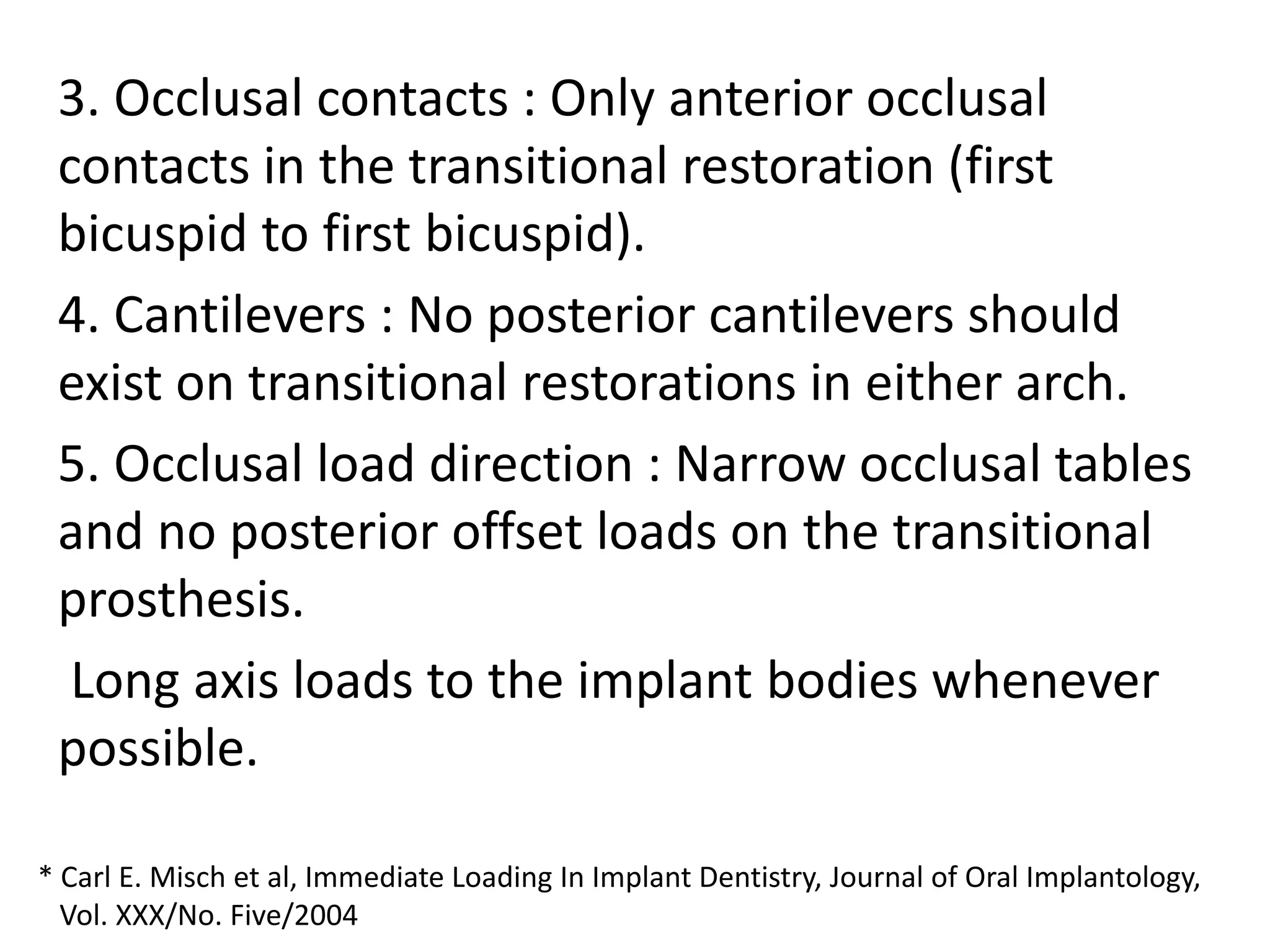 3. Occlusal contacts : Only anterior occlusal
contacts in the transitional restoration (first
bicuspid to first bicuspid).
4. Cantilevers : No posterior cantilevers should
exist on transitional restorations in either arch.
5. Occlusal load direction : Narrow occlusal tables
and no posterior offset loads on the transitional
prosthesis.
Long axis loads to the implant bodies whenever
possible.
* Carl E. Misch et al, Immediate Loading In Implant Dentistry, Journal of Oral Implantology,
Vol. XXX/No. Five/2004
 