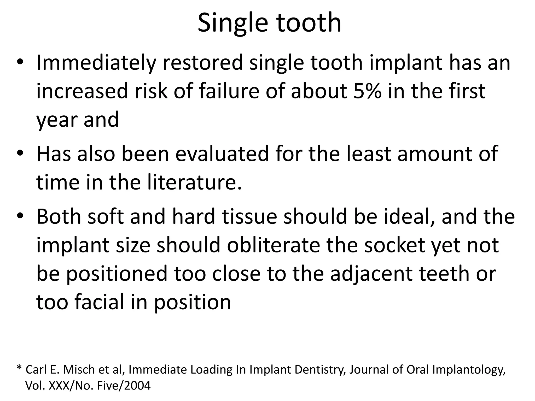 Single tooth
• Immediately restored single tooth implant has an
increased risk of failure of about 5% in the first
year and
• Has also been evaluated for the least amount of
time in the literature.
• Both soft and hard tissue should be ideal, and the
implant size should obliterate the socket yet not
be positioned too close to the adjacent teeth or
too facial in position
* Carl E. Misch et al, Immediate Loading In Implant Dentistry, Journal of Oral Implantology,
Vol. XXX/No. Five/2004
 