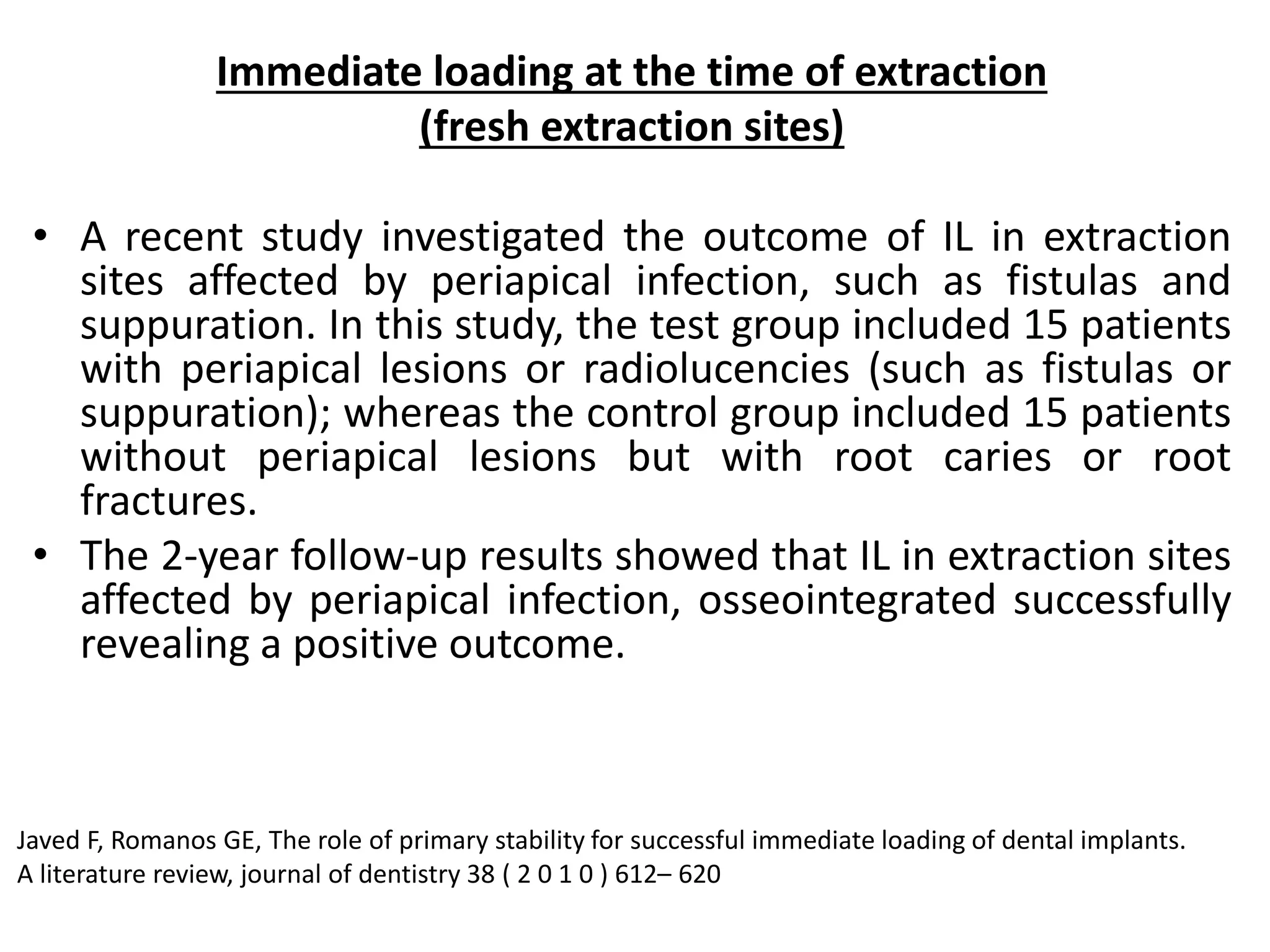 Immediate loading at the time of extraction
(fresh extraction sites)
• A recent study investigated the outcome of IL in extraction
sites affected by periapical infection, such as fistulas and
suppuration. In this study, the test group included 15 patients
with periapical lesions or radiolucencies (such as fistulas or
suppuration); whereas the control group included 15 patients
without periapical lesions but with root caries or root
fractures.
• The 2-year follow-up results showed that IL in extraction sites
affected by periapical infection, osseointegrated successfully
revealing a positive outcome.
Javed F, Romanos GE, The role of primary stability for successful immediate loading of dental implants.
A literature review, journal of dentistry 38 ( 2 0 1 0 ) 612– 620
 