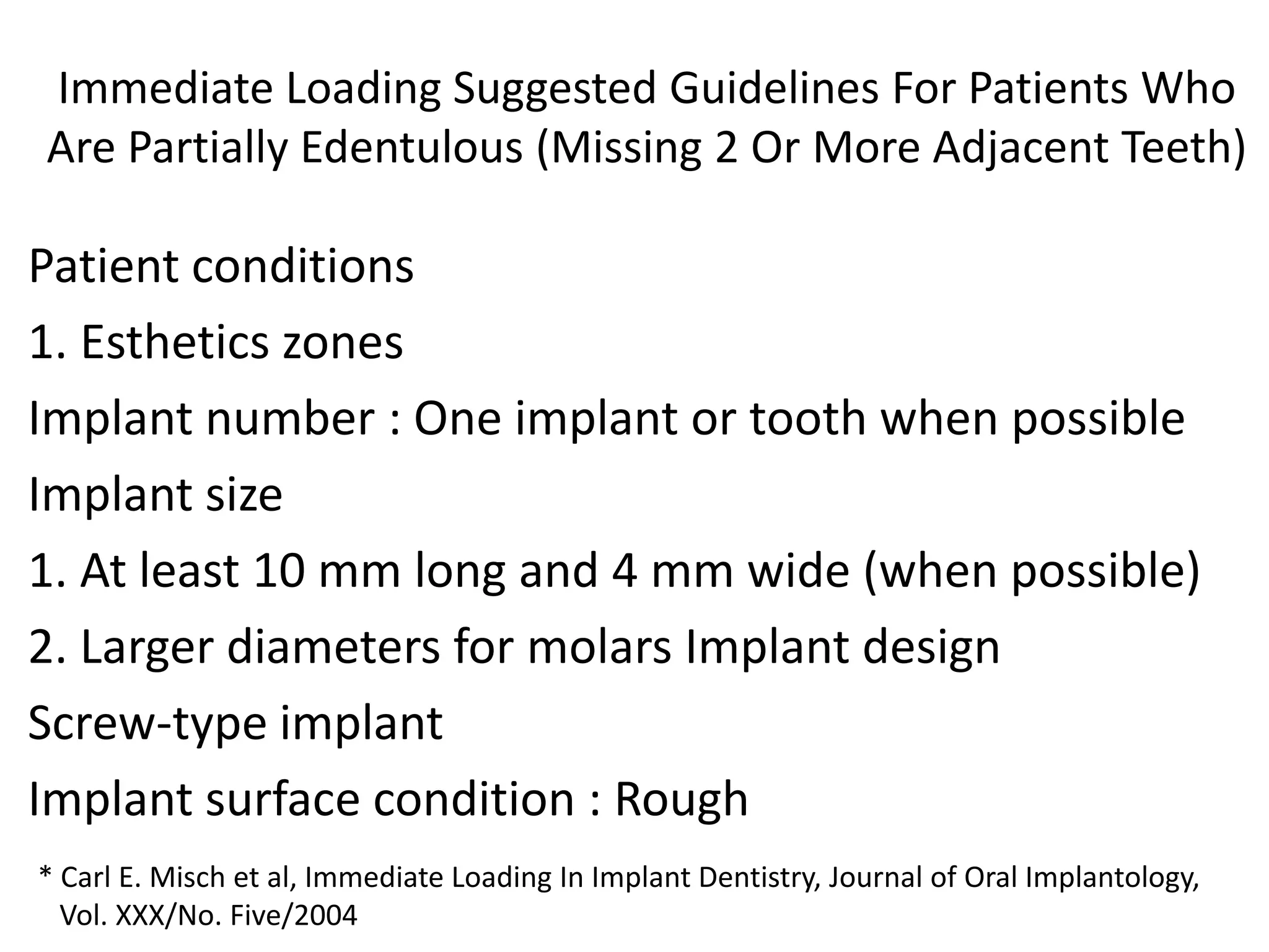 Immediate Loading Suggested Guidelines For Patients Who
Are Partially Edentulous (Missing 2 Or More Adjacent Teeth)
Patient conditions
1. Esthetics zones
Implant number : One implant or tooth when possible
Implant size
1. At least 10 mm long and 4 mm wide (when possible)
2. Larger diameters for molars Implant design
Screw-type implant
Implant surface condition : Rough
* Carl E. Misch et al, Immediate Loading In Implant Dentistry, Journal of Oral Implantology,
Vol. XXX/No. Five/2004
 