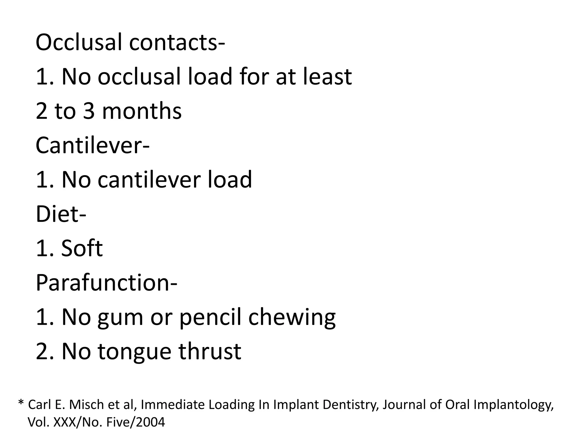 Occlusal contacts-
1. No occlusal load for at least
2 to 3 months
Cantilever-
1. No cantilever load
Diet-
1. Soft
Parafunction-
1. No gum or pencil chewing
2. No tongue thrust
* Carl E. Misch et al, Immediate Loading In Implant Dentistry, Journal of Oral Implantology,
Vol. XXX/No. Five/2004
 