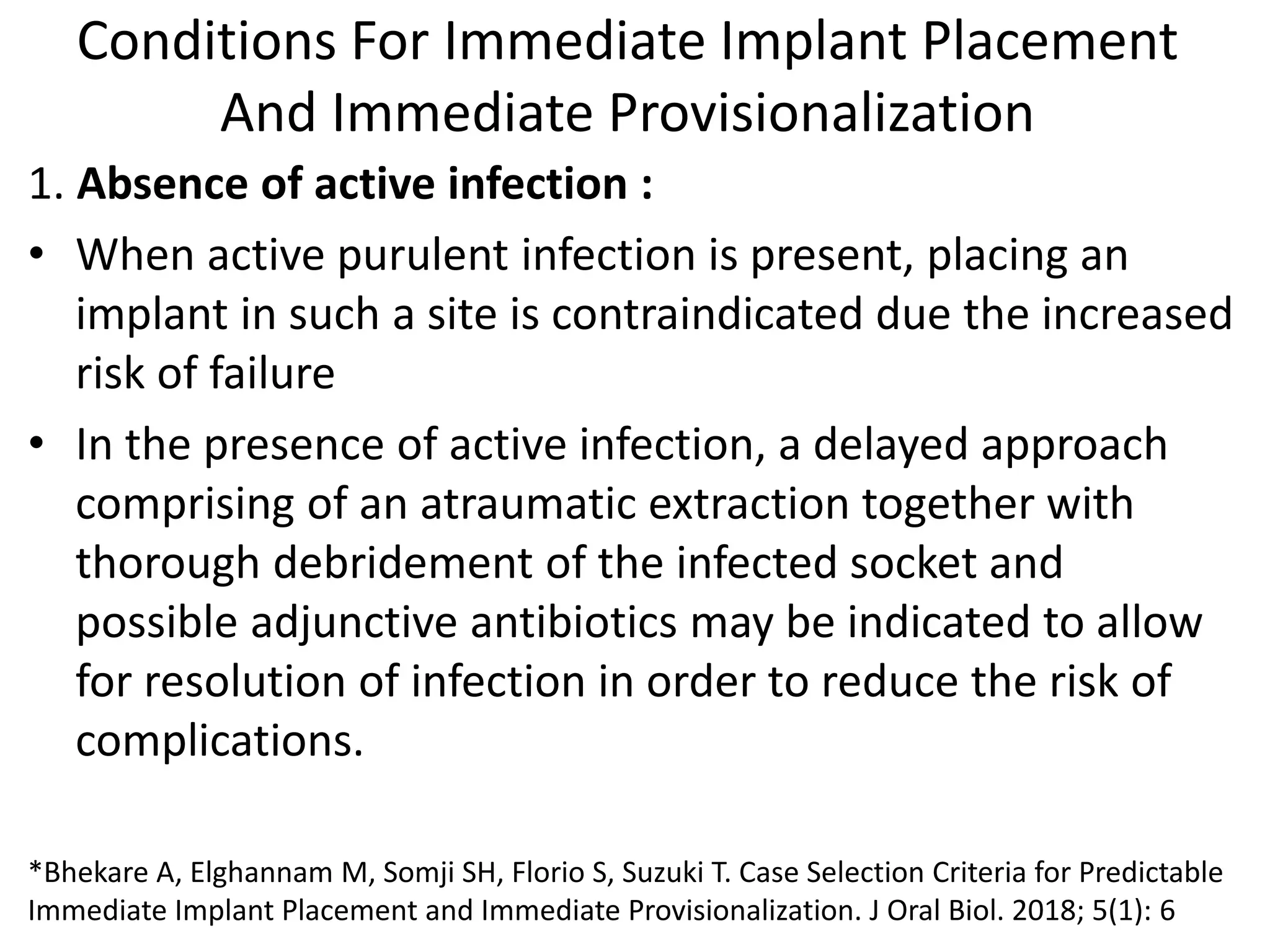 Conditions For Immediate Implant Placement
And Immediate Provisionalization
1. Absence of active infection :
• When active purulent infection is present, placing an
implant in such a site is contraindicated due the increased
risk of failure
• In the presence of active infection, a delayed approach
comprising of an atraumatic extraction together with
thorough debridement of the infected socket and
possible adjunctive antibiotics may be indicated to allow
for resolution of infection in order to reduce the risk of
complications.
*Bhekare A, Elghannam M, Somji SH, Florio S, Suzuki T. Case Selection Criteria for Predictable
Immediate Implant Placement and Immediate Provisionalization. J Oral Biol. 2018; 5(1): 6
 