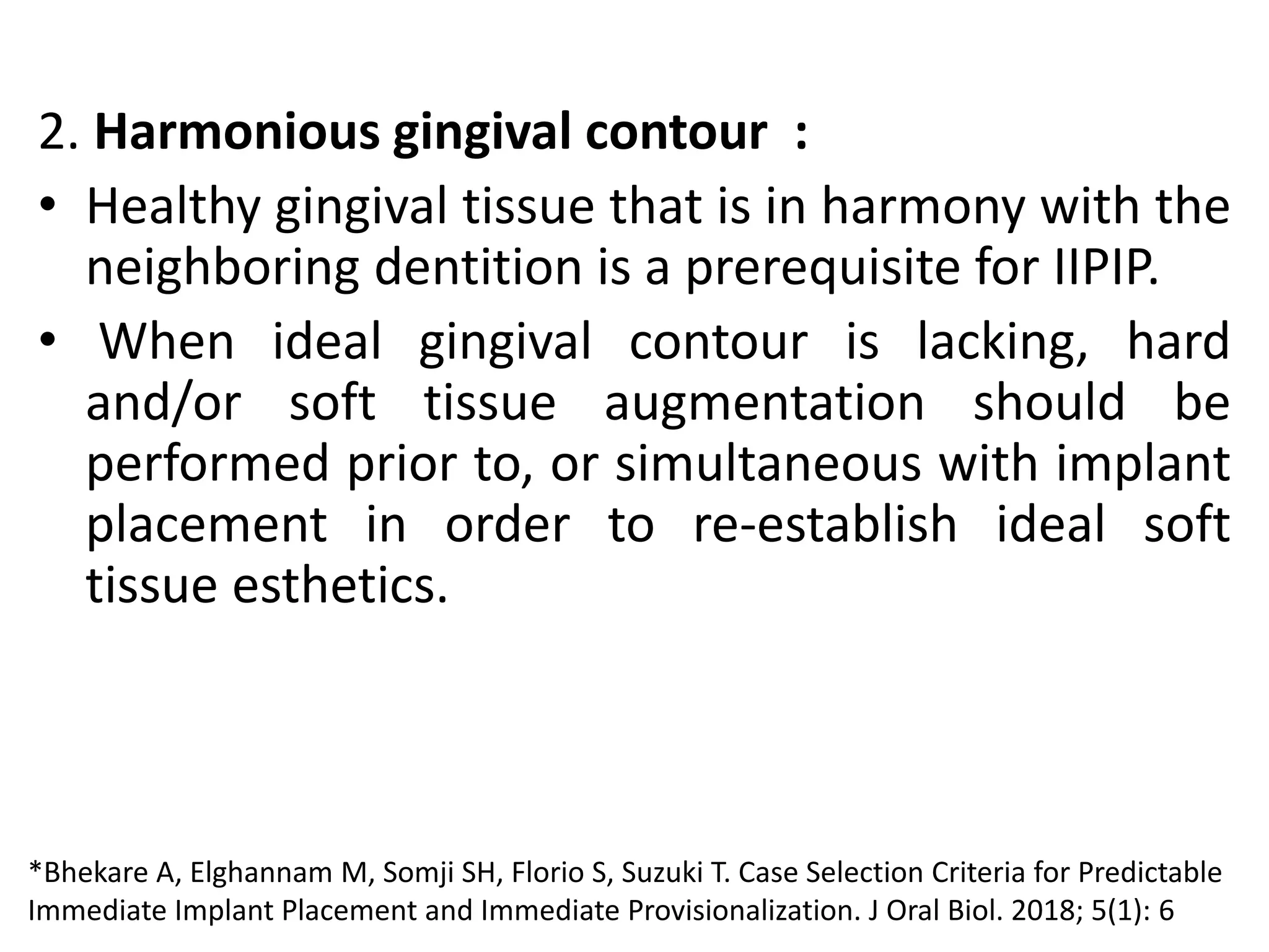 2. Harmonious gingival contour :
• Healthy gingival tissue that is in harmony with the
neighboring dentition is a prerequisite for IIPIP.
• When ideal gingival contour is lacking, hard
and/or soft tissue augmentation should be
performed prior to, or simultaneous with implant
placement in order to re-establish ideal soft
tissue esthetics.
*Bhekare A, Elghannam M, Somji SH, Florio S, Suzuki T. Case Selection Criteria for Predictable
Immediate Implant Placement and Immediate Provisionalization. J Oral Biol. 2018; 5(1): 6
 