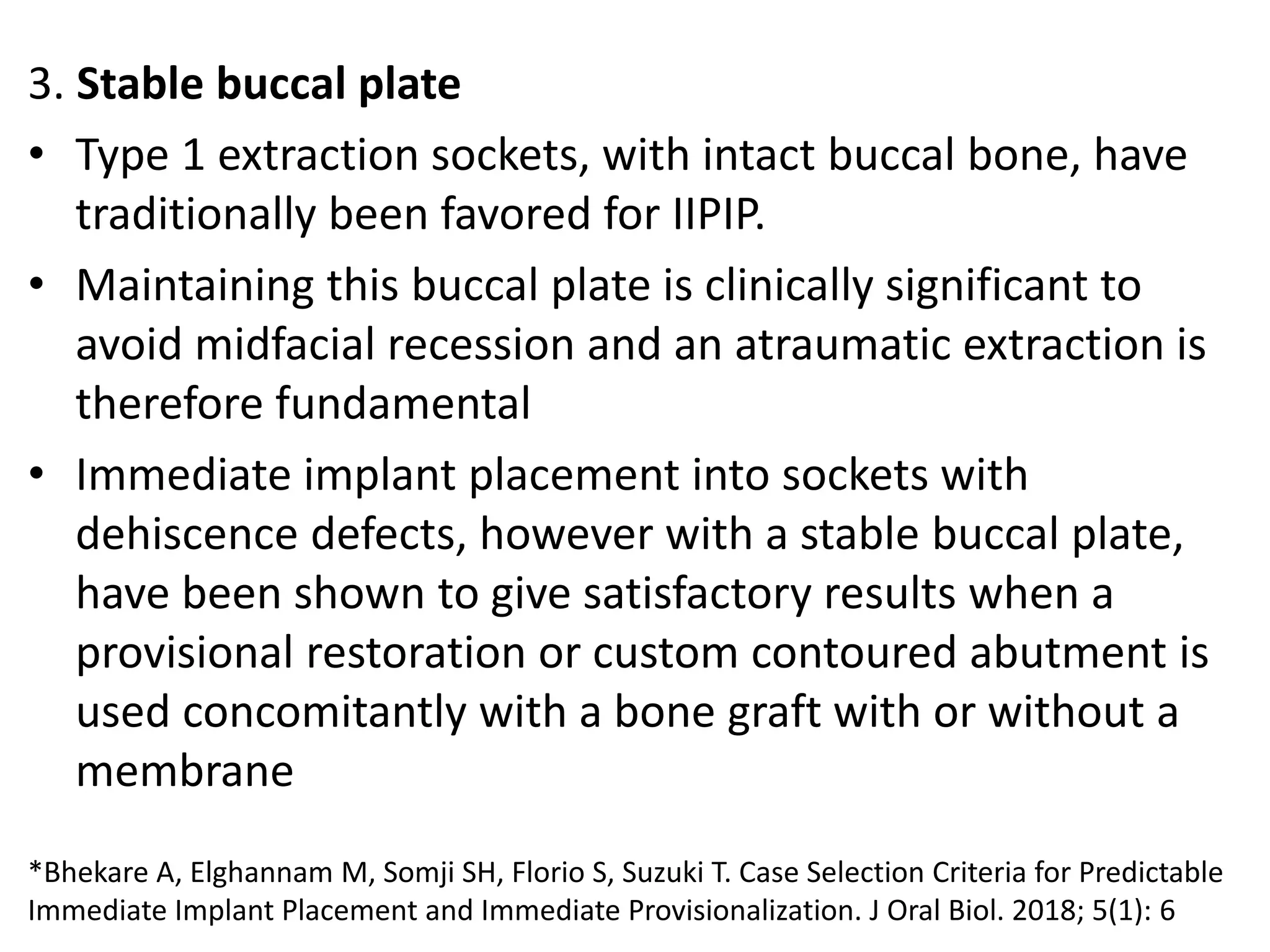 3. Stable buccal plate
• Type 1 extraction sockets, with intact buccal bone, have
traditionally been favored for IIPIP.
• Maintaining this buccal plate is clinically significant to
avoid midfacial recession and an atraumatic extraction is
therefore fundamental
• Immediate implant placement into sockets with
dehiscence defects, however with a stable buccal plate,
have been shown to give satisfactory results when a
provisional restoration or custom contoured abutment is
used concomitantly with a bone graft with or without a
membrane
*Bhekare A, Elghannam M, Somji SH, Florio S, Suzuki T. Case Selection Criteria for Predictable
Immediate Implant Placement and Immediate Provisionalization. J Oral Biol. 2018; 5(1): 6
 