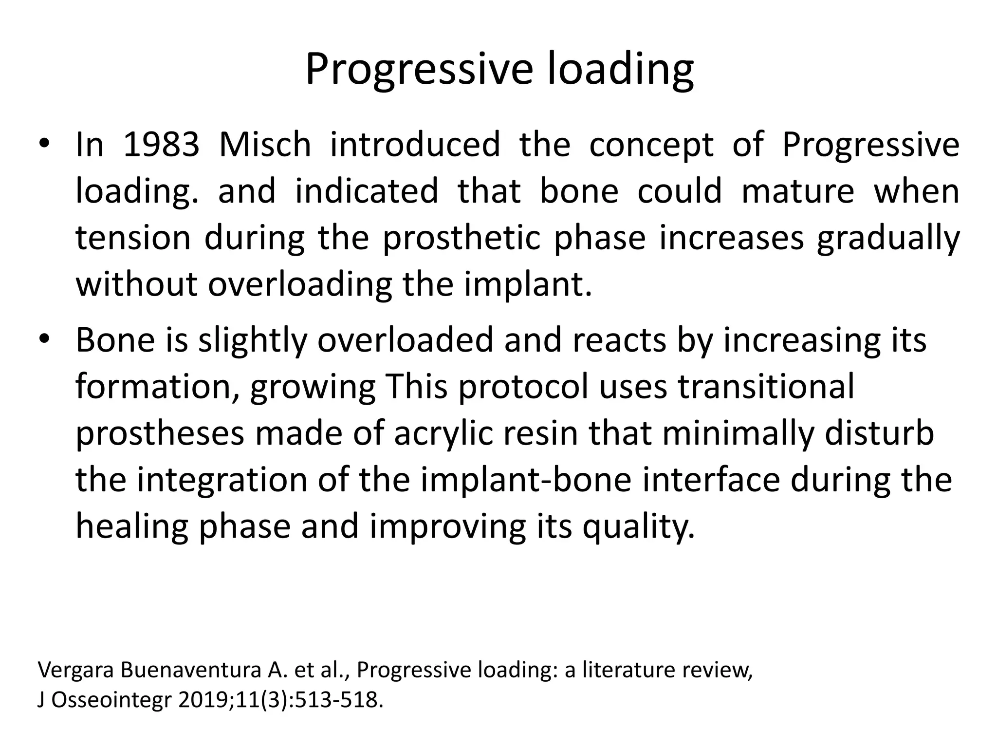 Progressive loading
• In 1983 Misch introduced the concept of Progressive
loading. and indicated that bone could mature when
tension during the prosthetic phase increases gradually
without overloading the implant.
• Bone is slightly overloaded and reacts by increasing its
formation, growing This protocol uses transitional
prostheses made of acrylic resin that minimally disturb
the integration of the implant-bone interface during the
healing phase and improving its quality.
Vergara Buenaventura A. et al., Progressive loading: a literature review,
J Osseointegr 2019;11(3):513-518.
 