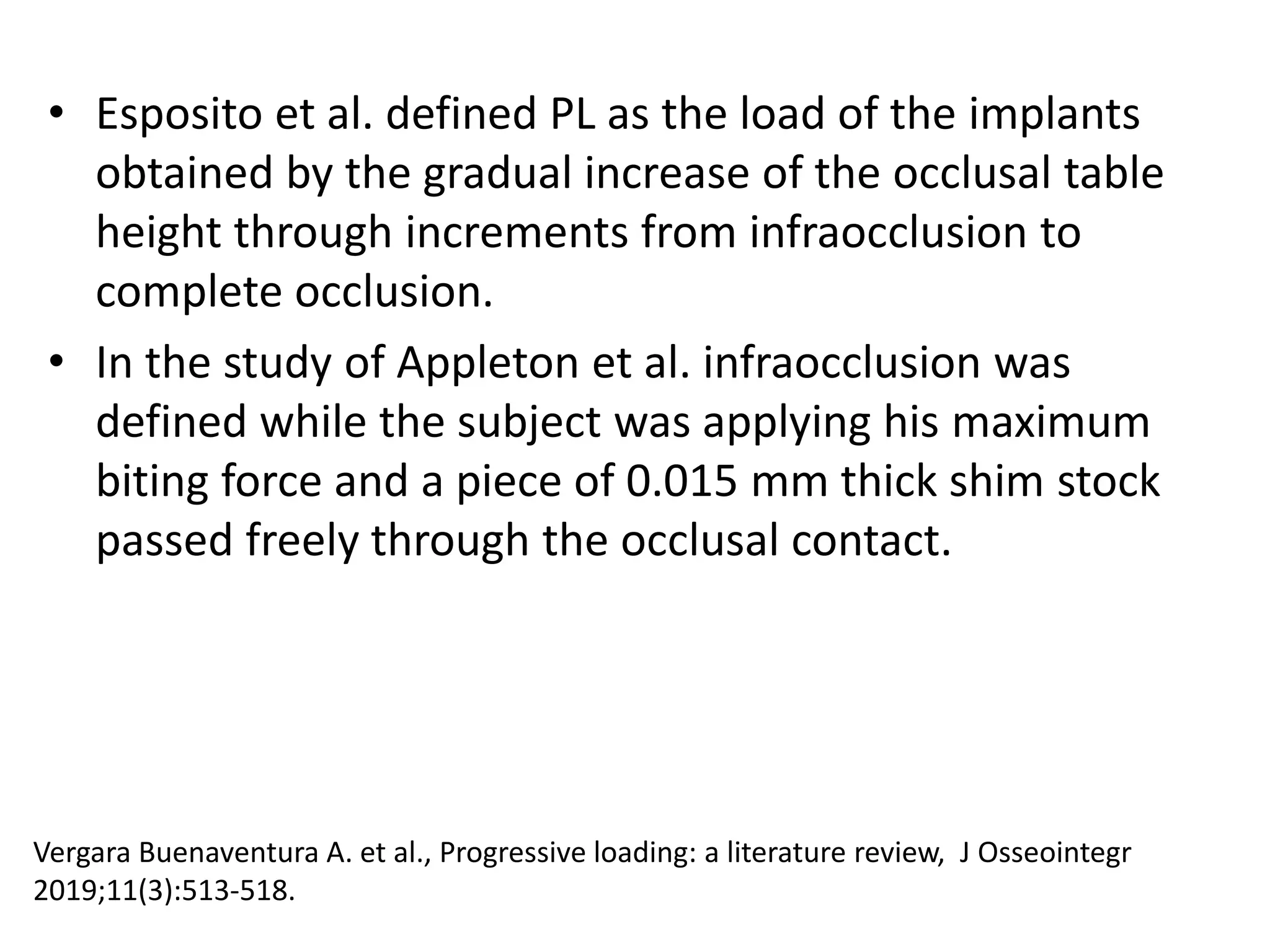 • Esposito et al. defined PL as the load of the implants
obtained by the gradual increase of the occlusal table
height through increments from infraocclusion to
complete occlusion.
• In the study of Appleton et al. infraocclusion was
defined while the subject was applying his maximum
biting force and a piece of 0.015 mm thick shim stock
passed freely through the occlusal contact.
Vergara Buenaventura A. et al., Progressive loading: a literature review, J Osseointegr
2019;11(3):513-518.
 