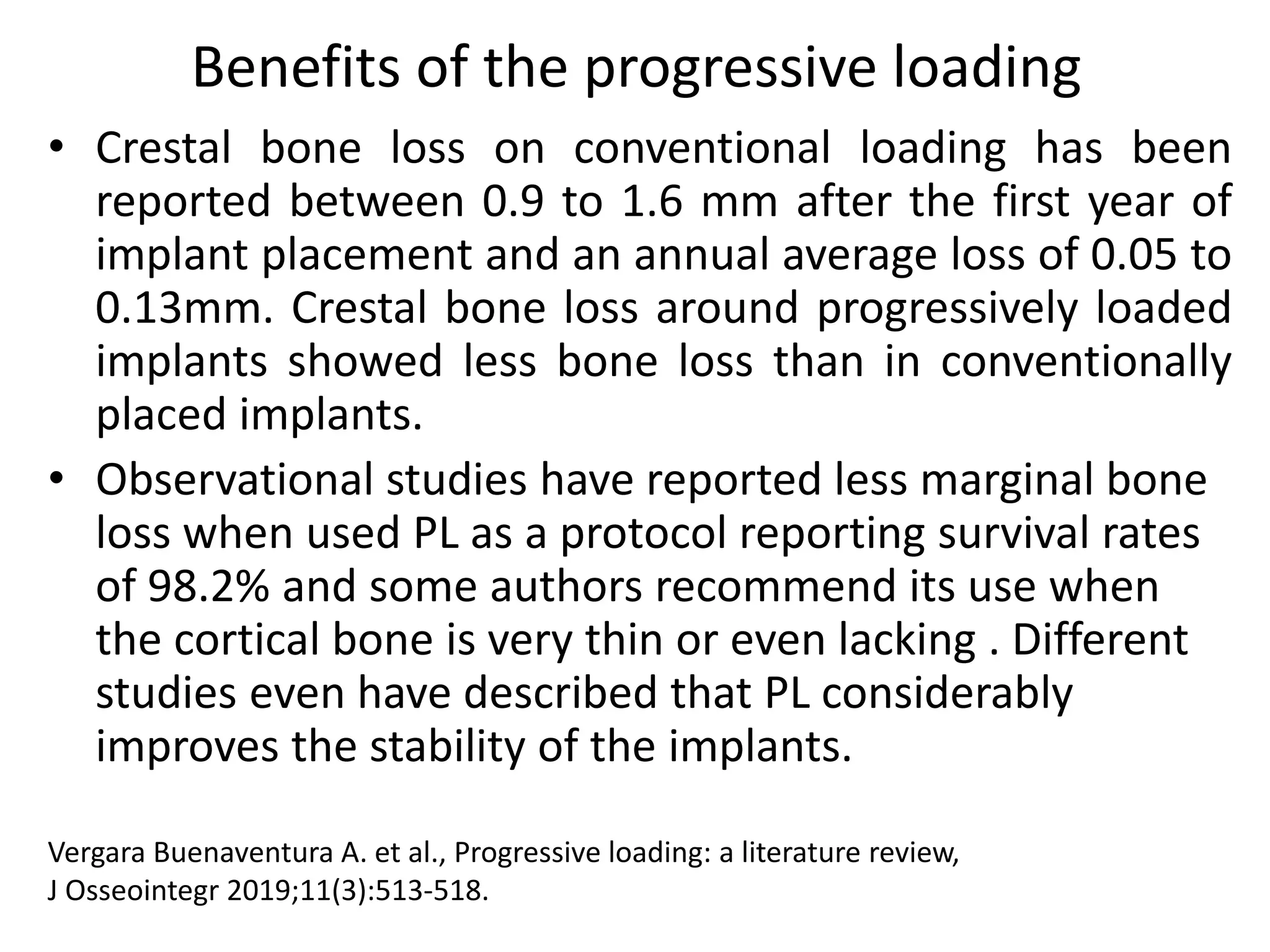 Benefits of the progressive loading
• Crestal bone loss on conventional loading has been
reported between 0.9 to 1.6 mm after the first year of
implant placement and an annual average loss of 0.05 to
0.13mm. Crestal bone loss around progressively loaded
implants showed less bone loss than in conventionally
placed implants.
• Observational studies have reported less marginal bone
loss when used PL as a protocol reporting survival rates
of 98.2% and some authors recommend its use when
the cortical bone is very thin or even lacking . Different
studies even have described that PL considerably
improves the stability of the implants.
Vergara Buenaventura A. et al., Progressive loading: a literature review,
J Osseointegr 2019;11(3):513-518.
 