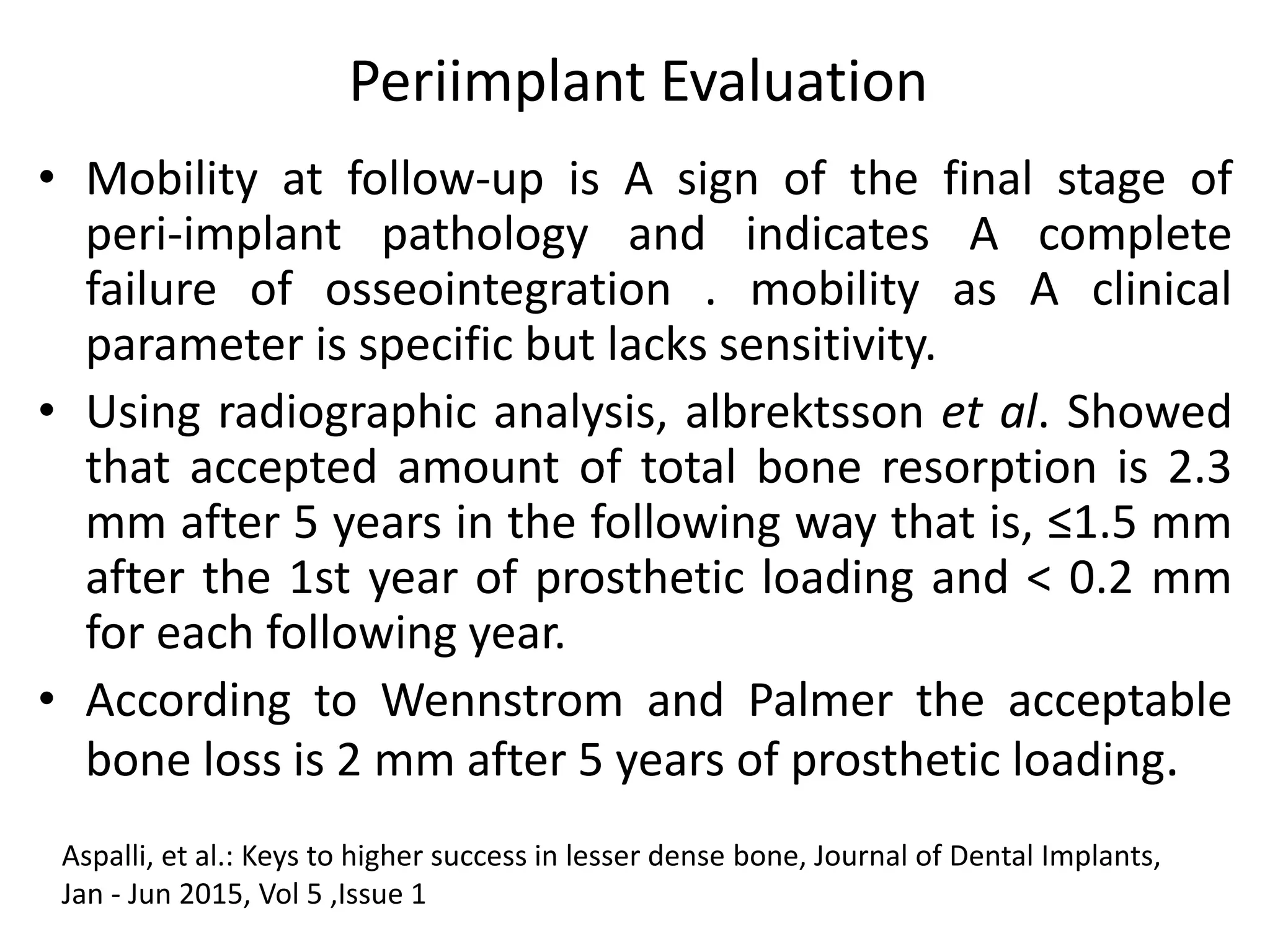 Periimplant Evaluation
• Mobility at follow-up is A sign of the final stage of
peri-implant pathology and indicates A complete
failure of osseointegration . mobility as A clinical
parameter is specific but lacks sensitivity.
• Using radiographic analysis, albrektsson et al. Showed
that accepted amount of total bone resorption is 2.3
mm after 5 years in the following way that is, ≤1.5 mm
after the 1st year of prosthetic loading and < 0.2 mm
for each following year.
• According to Wennstrom and Palmer the acceptable
bone loss is 2 mm after 5 years of prosthetic loading.
Aspalli, et al.: Keys to higher success in lesser dense bone, Journal of Dental Implants,
Jan - Jun 2015, Vol 5 ,Issue 1
 