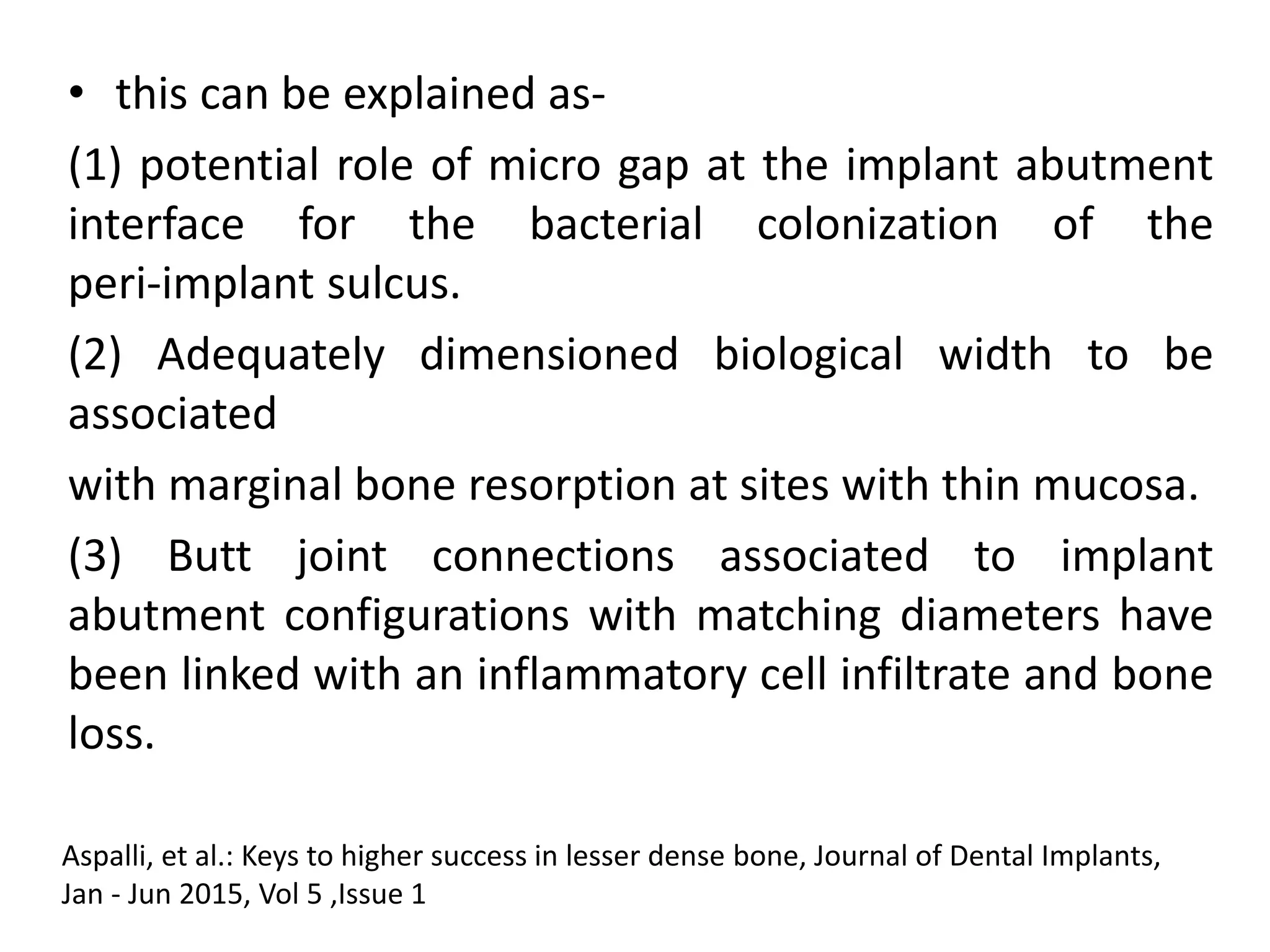 • this can be explained as-
(1) potential role of micro gap at the implant abutment
interface for the bacterial colonization of the
peri-implant sulcus.
(2) Adequately dimensioned biological width to be
associated
with marginal bone resorption at sites with thin mucosa.
(3) Butt joint connections associated to implant
abutment configurations with matching diameters have
been linked with an inflammatory cell infiltrate and bone
loss.
Aspalli, et al.: Keys to higher success in lesser dense bone, Journal of Dental Implants,
Jan - Jun 2015, Vol 5 ,Issue 1
 