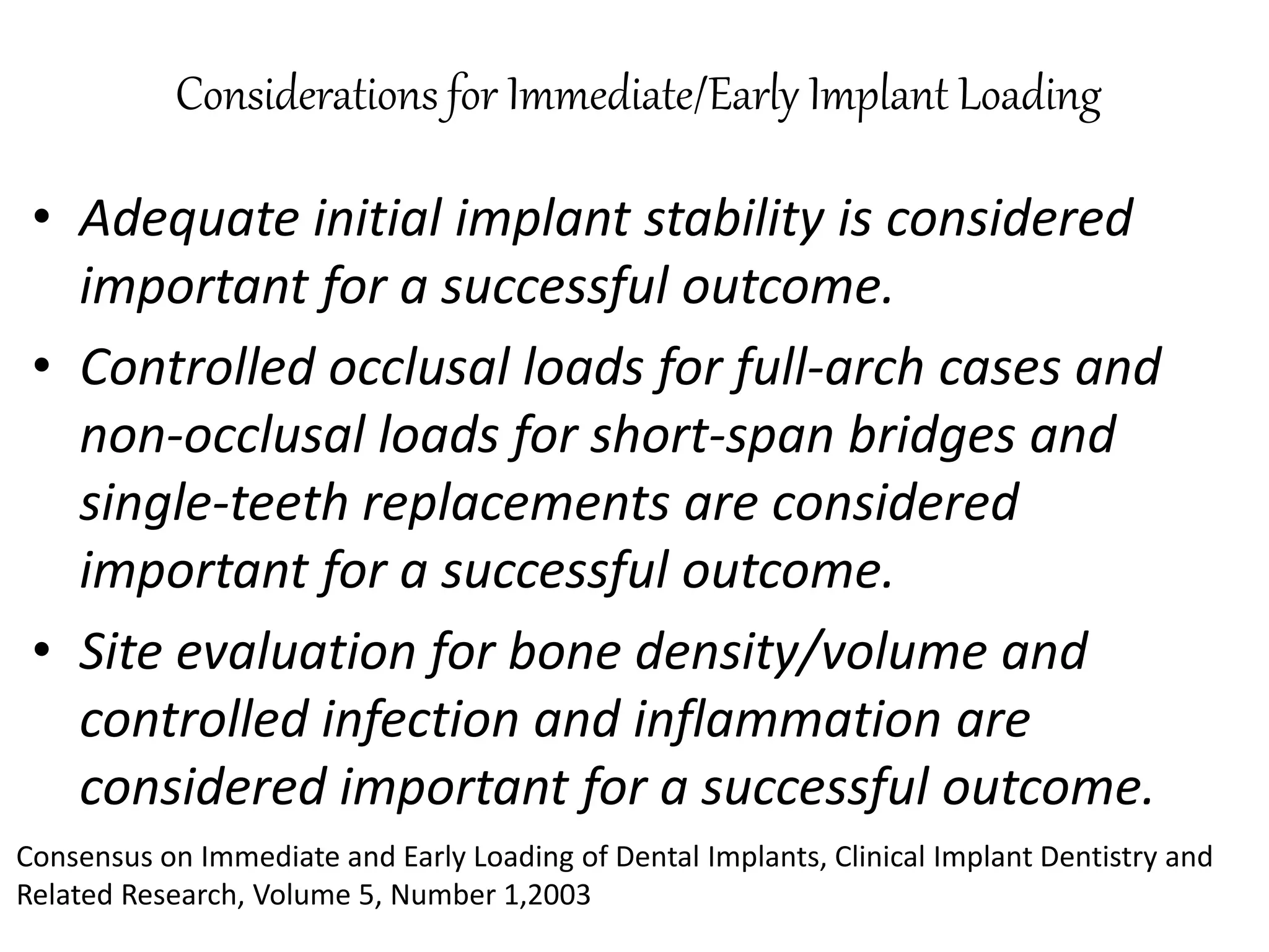 Considerations for Immediate/Early Implant Loading
• Adequate initial implant stability is considered
important for a successful outcome.
• Controlled occlusal loads for full-arch cases and
non-occlusal loads for short-span bridges and
single-teeth replacements are considered
important for a successful outcome.
• Site evaluation for bone density/volume and
controlled infection and inflammation are
considered important for a successful outcome.
Consensus on Immediate and Early Loading of Dental Implants, Clinical Implant Dentistry and
Related Research, Volume 5, Number 1,2003
 