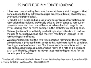 PRINCIPLE OF IMMEDIATE LOADING
• It has been described by Frost mechanostat theory which suggests that
bone adapts itself by different biologic processes: trivial, physiological,
overload and pathological.
• Remodelling is described as a simultaneous process of formation and
resorption that replaces previously existing bone, tends to remove or
conserve bone and is activated by reduced mechanical usage in the
trivial loading zone or micro damage in the pathological loading zone.
• Main objective of immediately loaded implant prosthesis is to reduce
the risk of occlusal overload and thereby, resulting in increase in the
remodeling rate of bone.
• Woven and lamellar are the two types of bone forming at the interface.
Woven bone is produced in response to extraordinary loading condition,
forming at a rate of more than 60 microns each day and is found to be
less mineralized whereas lamellar bone forms at a rate of 1-5 microns
each day. Thereby, a higher turnover rates lead to higher risks for the
bone-implant interface.
Chaudhary H, Williams C, Beniwal J, Barot P. Immediate Loading Implants – A paradigm shift:
A review. Int J Oral Health Med Res 2017;4(1):76-79.
 