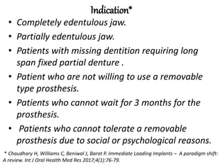 Indication*
• Completely edentulous jaw.
• Partially edentulous jaw.
• Patients with missing dentition requiring long
span fixed partial denture .
• Patient who are not willing to use a removable
type prosthesis.
• Patients who cannot wait for 3 months for the
prosthesis.
• Patients who cannot tolerate a removable
prosthesis due to social or psychological reasons.
* Chaudhary H, Williams C, Beniwal J, Barot P. Immediate Loading Implants – A paradigm shift:
A review. Int J Oral Health Med Res 2017;4(1):76-79.
 