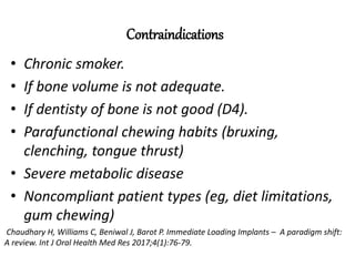 Contraindications
• Chronic smoker.
• If bone volume is not adequate.
• If dentisty of bone is not good (D4).
• Parafunctional chewing habits (bruxing,
clenching, tongue thrust)
• Severe metabolic disease
• Noncompliant patient types (eg, diet limitations,
gum chewing)
Chaudhary H, Williams C, Beniwal J, Barot P. Immediate Loading Implants – A paradigm shift:
A review. Int J Oral Health Med Res 2017;4(1):76-79.
 