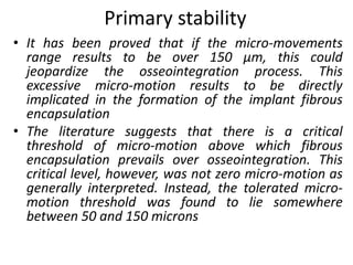 Primary stability
• It has been proved that if the micro-movements
range results to be over 150 μm, this could
jeopardize the osseointegration process. This
excessive micro-motion results to be directly
implicated in the formation of the implant fibrous
encapsulation
• The literature suggests that there is a critical
threshold of micro-motion above which fibrous
encapsulation prevails over osseointegration. This
critical level, however, was not zero micro-motion as
generally interpreted. Instead, the tolerated micro-
motion threshold was found to lie somewhere
between 50 and 150 microns
 