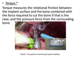 • Torque:*
Torque measures the rotational friction between
the implant surface and the bone combined with
the force required to cut the bone if that is the
case, and the pressure force from the surrounding
bone.
* Ostell , The guide to monitoring implant stability
 