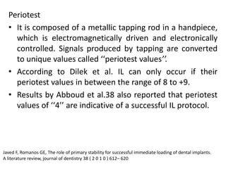 Periotest
• It is composed of a metallic tapping rod in a handpiece,
which is electromagnetically driven and electronically
controlled. Signals produced by tapping are converted
to unique values called ‘‘periotest values’’.
• According to Dilek et al. IL can only occur if their
periotest values in between the range of 8 to +9.
• Results by Abboud et al.38 also reported that periotest
values of ‘‘4’’ are indicative of a successful IL protocol.
Javed F, Romanos GE, The role of primary stability for successful immediate loading of dental implants.
A literature review, journal of dentistry 38 ( 2 0 1 0 ) 612– 620
 