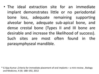 • The ideal extraction site for an immediate
implant demonstrates little or no periodontal
bone loss, adequate remaining supporting
alveolar bone, adequate sub-apical bone, and
dense crestal bone (Types II and III bone are
desirable and increase the likelihood of success).
Such sites are most often found in the
parasymphyseal mandible.
* G Ajay Kumar ,Criteria for immediate placement of oral implants – a mini review , Biology
and Medicine, 4 (4): 188–192, 2012
 