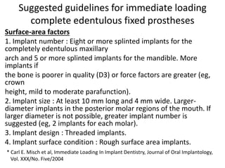 Suggested guidelines for immediate loading
complete edentulous fixed prostheses
Surface-area factors
1. Implant number : Eight or more splinted implants for the
completely edentulous maxillary
arch and 5 or more splinted implants for the mandible. More
implants if
the bone is poorer in quality (D3) or force factors are greater (eg,
crown
height, mild to moderate parafunction).
2. Implant size : At least 10 mm long and 4 mm wide. Larger-
diameter implants in the posterior molar regions of the mouth. If
larger diameter is not possible, greater implant number is
suggested (eg, 2 implants for each molar).
3. Implant design : Threaded implants.
4. Implant surface condition : Rough surface area implants.
* Carl E. Misch et al, Immediate Loading In Implant Dentistry, Journal of Oral Implantology,
Vol. XXX/No. Five/2004
 