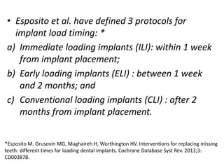 • Esposito et al. have defined 3 protocols for
implant load timing: *
a) Immediate loading implants (ILI): within 1 week
from implant placement;
b) Early loading implants (ELI) : between 1 week
and 2 months; and
c) Conventional loading implants (CLI) : after 2
months from implant placement.
*Esposito M, Grusovin MG, Maghaireh H, Worthington HV. Interventions for replacing missing
teeth: different times for loading dental implants. Cochrane Database Syst Rev. 2013;3:
CD003878.
 