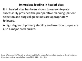 Immediate loading in healed sites
IL in healed sites has been shown to osseointegrate
successfully provided the preoperative planning, patient
selection and surgical guidelines are appropriately
followed.
A high degree of primary stability and insertion torque are
also a major prerequisite.
Javed F, Romanos GE, The role of primary stability for successful immediate loading of dental implants.
A literature review, journal of dentistry 38 ( 2 0 1 0 ) 612– 620
 